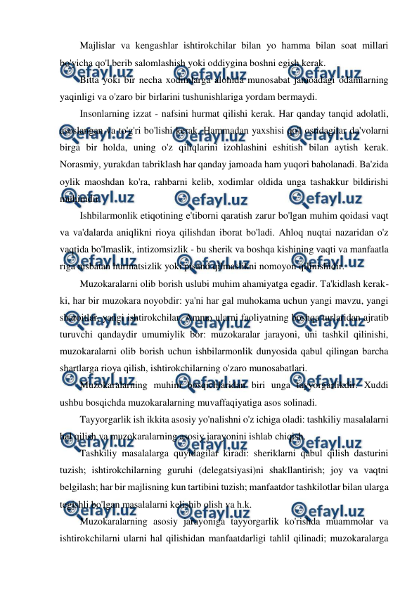  
 
Majlislar va kengashlar ishtirokchilar bilan yo hamma bilan soat millari 
bo'yicha qo'l berib salomlashish yoki oddiygina boshni egish kerak. 
Bitta yoki bir necha xodimlarga alohida munosabat jamoadagi odamlarning 
yaqinligi va o'zaro bir birlarini tushunishlariga yordam bermaydi. 
Insonlarning izzat - nafsini hurmat qilishi kerak. Har qanday tanqid adolatli, 
asoslangan va to'g'ri bo'lishi kerak. Hammadan yaxshisi qo'l ostidagilar da'volarni 
birga bir holda, uning o'z qiliqlarini izohlashini eshitish bilan aytish kerak. 
Norasmiy, yurakdan tabriklash har qanday jamoada ham yuqori baholanadi. Ba'zida 
oylik maoshdan ko'ra, rahbarni kelib, xodimlar oldida unga tashakkur bildirishi 
muhimdir. 
Ishbilarmonlik etiqotining e'tiborni qaratish zarur bo'lgan muhim qoidasi vaqt 
va va'dalarda aniqlikni rioya qilishdan iborat bo'ladi. Ahloq nuqtai nazaridan o'z 
vaqtida bo'lmaslik, intizomsizlik - bu sherik va boshqa kishining vaqti va manfaatla 
riga nisbatan hurmatsizlik yoki pisand qilmaslikni nomoyon qilinishidir. 
Muzokaralarni olib borish uslubi muhim ahamiyatga egadir. Ta'kidlash kerak- 
ki, har bir muzokara noyobdir: ya'ni har gal muhokama uchun yangi mavzu, yangi 
sharoitlar, yangi ishtirokchilar. Ammo ularni faoliyatning boshqa turlaridan ajratib 
turuvchi qandaydir umumiylik bor: muzokaralar jarayoni, uni tashkil qilinishi, 
muzokaralarni olib borish uchun ishbilarmonlik dunyosida qabul qilingan barcha 
shartlarga rioya qilish, ishtirokchilarning o'zaro munosabatlari. 
Muzokaralarning muhim bosqichlaridan biri unga tayyorgarlikdir. Xuddi 
ushbu bosqichda muzokaralarning muvaffaqiyatiga asos solinadi. 
Tayyorgarlik ish ikkita asosiy yo'nalishni o'z ichiga oladi: tashkiliy masalalarni 
hal qilish va muzokaralarning asosiy jarayonini ishlab chiqish. 
Tashkiliy masalalarga quyidagilar kiradi: sheriklarni qabul qilish dasturini 
tuzish; ishtirokchilarning guruhi (delegatsiyasi)ni shakllantirish; joy va vaqtni 
belgilash; har bir majlisning kun tartibini tuzish; manfaatdor tashkilotlar bilan ularga 
tegishli bo'lgan masalalarni kelishib olish va h.k. 
Muzokaralarning asosiy jarayoniga tayyorgarlik ko'rishda muammolar va 
ishtirokchilarni ularni hal qilishidan manfaatdarligi tahlil qilinadi; muzokaralarga 
