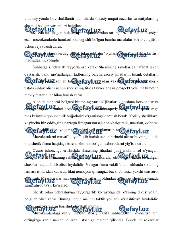  
 
umumiy yondashuv shakllantiriladi, ularda shaxsiy nuqtai nazarlar va natijalarning 
ehtimol bo'lgan variantlari belgilanadi. 
Ko'zda tutilmagan holatlarni hotirjamlik bilan tartibga solish uchun, asosiysi 
esa - muzokaralarda hamkorlikka tegishli bo'lgan barcha masalalar ko'rib chiqilishi 
uchun reja tuzish zarur. 
Keyin esa tasavvurdagi sherik bilan suhbatni "o'ynash", unga tuzatishlar kiritish 
maqsadga muvofiqdir. 
Suhbatga sinchiklab tayyorlanish kerak. Sherikning savollariga nafaqat javob 
qaytarish, balki mo'ljallangan tadbirning barcha asosiy jihatlarni, texnik detallarni 
to'liq bilish bilan izohlab berish zarur. Hammadan yaxshisi uchrashuvchi sherik 
ustida ishlay olishi uchun sherikning tilida tayyorlangan prospekt yoki ma'lumotno 
maviy materiallar bilan borish zarur. 
Alohida e'tiborni bo'lgusi bitimning yuridik jihatlari - qo'shma korxonalar va 
eksport-import bitimlari haqidagi qonunlar va mintaqaviy hokimiyatlar qarorlariga 
mos keluvchi qonunchilik hujjatlarini o'rganishga qaratish kerak. Xorijiy sheriklarni 
ko'pincha biz oddiygina nazarga ilmagan narsalar sho'baiqtiradi, masalan, qo'shma 
korxona tashkil qilinayotgan tumandagi yo'l qoplamasining sifati. 
Muzokaralarni muvaffaqiyatli olib borish uchun birinchi uchrashuvning oldida 
noq sherik firma haqidagi barcha ehtimol bo'lgan axborotlarni yig'ish zarur. 
O'zaro ishonchga erishishda shaxsning jihatlari juda muhim rol o'ynagani 
sababli, sherik firmaning rahbari haqida, muzokaralar olib borish kerak bo'ladigan 
shaxslar haqida bilib olish foydalidir. Va agar firma vakili bilan suhbatda siz uning 
firmasi ishlaridan xabardarlikni nomoyon qilsangiz, bu, shubhasiz, yaxshi taassurot 
qoldiradi. Muzokaralar mavzusi hususiyatlarini oldindan o'rganish sherikka yanada 
samaraliroq ta'sir ko'rsatadi. 
Sherik bilan uchrashuvga tayyorgarlik ko'rayotganda, o'zining taktik yo'lini 
belgilab olish zarur. Buning uchun ma'lum taktik yo'llarni o'zlashtirish foydalidir, 
ularni muzokaralarni borishida ko'llash mumkin. 
Muzokaralardagi ruhiy jihatdan asosiy vazifa suhbatdoshni ko'ndirish, uni 
o'zingizga zarur narsani qilishni istashiga majbur qilishdir. Bunda muzokaralar 
