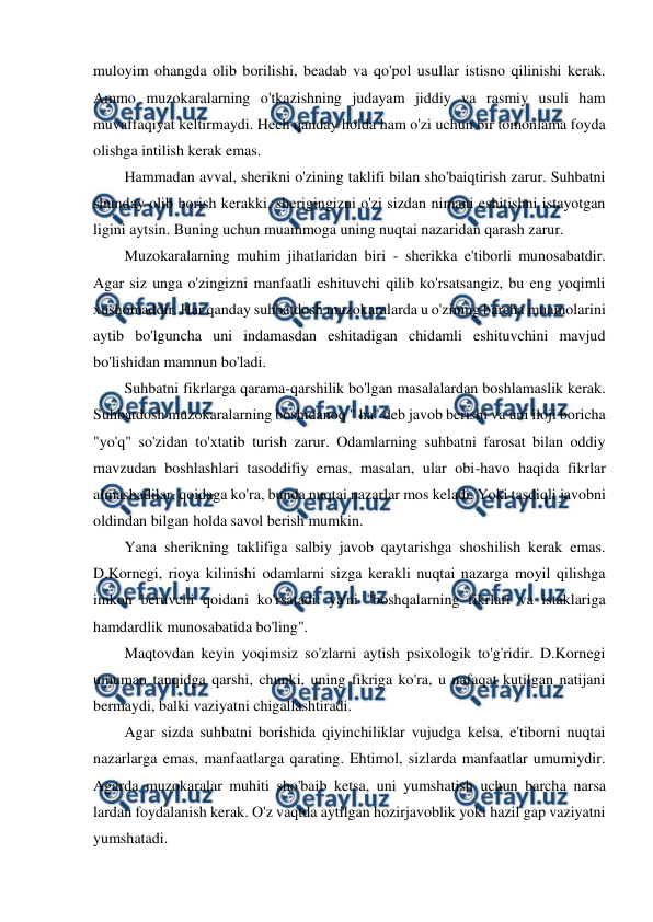  
 
muloyim ohangda olib borilishi, beadab va qo'pol usullar istisno qilinishi kerak. 
Ammo muzokaralarning o'tkazishning judayam jiddiy va rasmiy usuli ham 
muvaffaqiyat keltirmaydi. Hech qanday holda ham o'zi uchun bir tomonlama foyda 
olishga intilish kerak emas. 
Hammadan avval, sherikni o'zining taklifi bilan sho'baiqtirish zarur. Suhbatni 
shunday olib borish kerakki, sherigingizni o'zi sizdan nimani eshitishni istayotgan 
ligini aytsin. Buning uchun muammoga uning nuqtai nazaridan qarash zarur. 
Muzokaralarning muhim jihatlaridan biri - sherikka e'tiborli munosabatdir. 
Agar siz unga o'zingizni manfaatli eshituvchi qilib ko'rsatsangiz, bu eng yoqimli 
xushomaddir. Har qanday suhbatdosh muzokaralarda u o'zining barcha muamolarini 
aytib bo'lguncha uni indamasdan eshitadigan chidamli eshituvchini mavjud 
bo'lishidan mamnun bo'ladi. 
Suhbatni fikrlarga qarama-qarshilik bo'lgan masalalardan boshlamaslik kerak. 
Suhbatdosh muzokaralarning boshidanoq " ha" deb javob berishi va uni iloji boricha 
"yo'q" so'zidan to'xtatib turish zarur. Odamlarning suhbatni farosat bilan oddiy 
mavzudan boshlashlari tasoddifiy emas, masalan, ular obi-havo haqida fikrlar 
almashadilar, qoidaga ko'ra, bunda nuqtai nazarlar mos keladi. Yoki tasdiqli javobni 
oldindan bilgan holda savol berish mumkin. 
Yana sherikning taklifiga salbiy javob qaytarishga shoshilish kerak emas. 
D.Kornegi, rioya kilinishi odamlarni sizga kerakli nuqtai nazarga moyil qilishga 
imkon beruvchi qoidani ko'rsatadi: ya'ni "boshqalarning fikrlari va istaklariga 
hamdardlik munosabatida bo'ling". 
Maqtovdan keyin yoqimsiz so'zlarni aytish psixologik to'g'ridir. D.Kornegi 
umuman tanqidga qarshi, chunki, uning fikriga ko'ra, u nafaqat kutilgan natijani 
bermaydi, balki vaziyatni chigallashtiradi. 
Agar sizda suhbatni borishida qiyinchiliklar vujudga kelsa, e'tiborni nuqtai 
nazarlarga emas, manfaatlarga qarating. Ehtimol, sizlarda manfaatlar umumiydir. 
Agarda muzokaralar muhiti sho'baib ketsa, uni yumshatish uchun barcha narsa 
lardan foydalanish kerak. O'z vaqtda aytilgan hozirjavoblik yoki hazil gap vaziyatni 
yumshatadi. 
