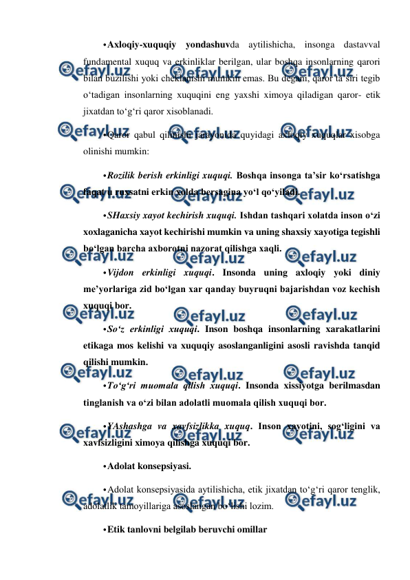  
 
• 
Axloqiy-xuquqiy yondashuvda aytilishicha, insonga dastavval 
fundamental xuquq va erkinliklar berilgan, ular boshqa insonlarning qarori 
bilan buzilishi yoki cheklanishi mumkin emas. Bu degani, qaror ta’siri tegib 
o‘tadigan insonlarning xuquqini eng yaxshi ximoya qiladigan qaror- etik 
jixatdan to‘g‘ri qaror xisoblanadi. 
• 
Qaror qabul qilinishi jarayonida quyidagi axloqiy xuquqlar xisobga 
olinishi mumkin: 
• 
Rozilik berish erkinligi xuquqi. Boshqa insonga ta’sir ko‘rsatishga 
faqat u ruxsatni erkin xolda bersagina yo‘l qo‘yiladi. 
• 
SHaxsiy xayot kechirish xuquqi. Ishdan tashqari xolatda inson o‘zi 
xoxlaganicha xayot kechirishi mumkin va uning shaxsiy xayotiga tegishli 
bo‘lgan barcha axborotni nazorat qilishga xaqli. 
• 
Vijdon erkinligi xuquqi. Insonda uning axloqiy yoki diniy 
me’yorlariga zid bo‘lgan xar qanday buyruqni bajarishdan voz kechish 
xuquqi bor. 
• 
So‘z erkinligi xuquqi. Inson boshqa insonlarning xarakatlarini 
etikaga mos kelishi va xuquqiy asoslanganligini asosli ravishda tanqid 
qilishi mumkin. 
• 
To‘g‘ri muomala qilish xuquqi. Insonda xissiyotga berilmasdan 
tinglanish va o‘zi bilan adolatli muomala qilish xuquqi bor. 
• 
YAshashga va xavfsizlikka xuquq. Inson xayotini, sog‘ligini va 
xavfsizligini ximoya qilishga xuquqi bor.  
• 
Adolat konsepsiyasi. 
• 
Adolat konsepsiyasida aytilishicha, etik jixatdan to‘g‘ri qaror tenglik, 
adolatlik tamoyillariga asoslangan bo‘lishi lozim.  
• 
Etik tanlovni belgilab beruvchi omillar 

