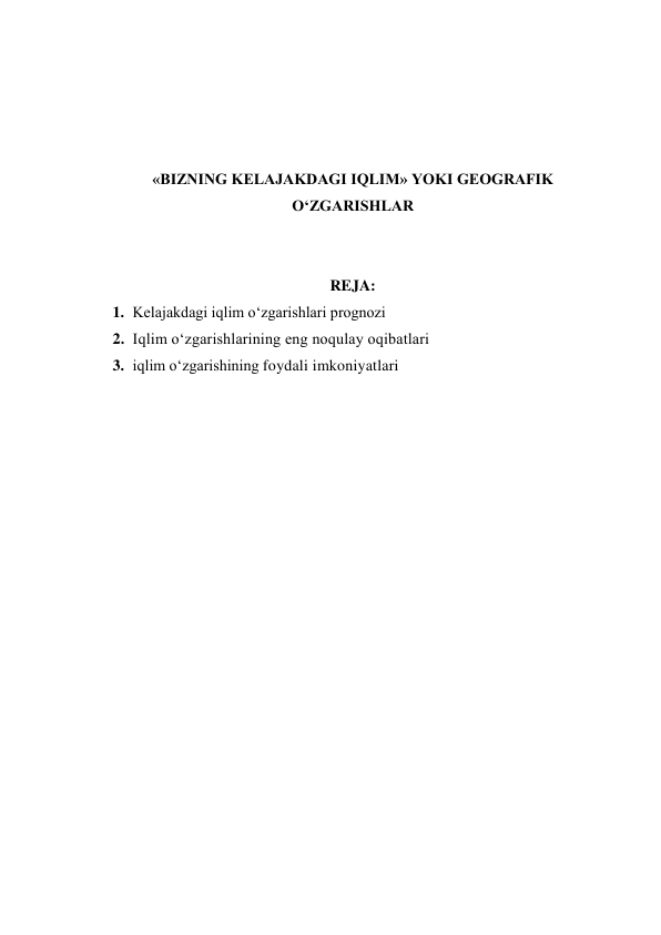  
 
 
 
«BIZNING KELAJAKDAGI IQLIM» YOKI GEOGRAFIK 
O‘ZGARISHLAR 
 
 
REJA: 
1. Kelajakdagi iqlim o‘zgarishlari prognozi 
2. Iqlim o‘zgarishlarining eng noqulay oqibatlari 
3. iqlim o‘zgarishining foydali imkoniyatlari 
 
 
 
 
 
 
 
 
 
 
 
 
 
 
 
 
 
 
 
 
