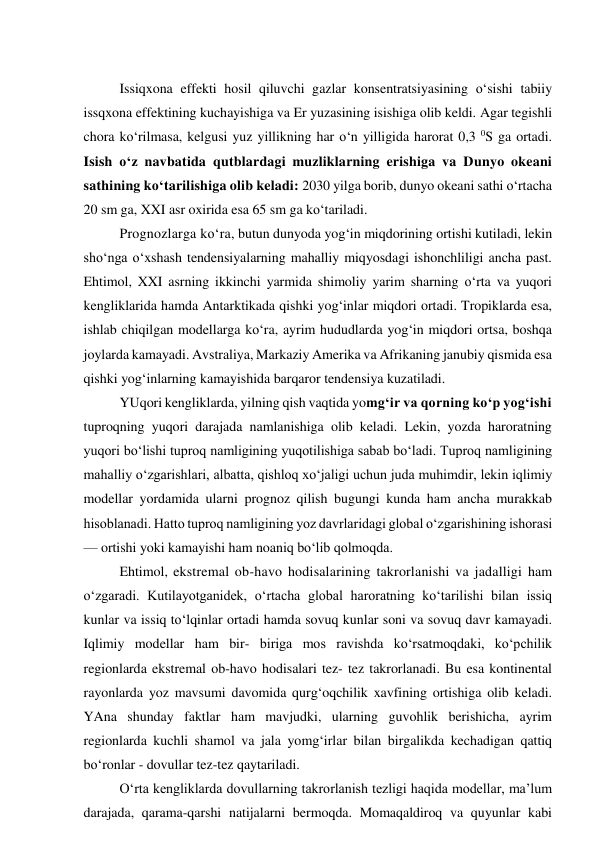  
Issiqxona effekti hosil qiluvchi gazlar konsentratsiyasining o‘sishi tabiiy 
issqxona effektining kuchayishiga va Er yuzasining isishiga olib keldi. Agar tegishli 
chora ko‘rilmasa, kelgusi yuz yillikning har o‘n yilligida harorat 0,3 0S ga ortadi. 
Isish o‘z navbatida qutblardagi muzliklarning erishiga va Dunyo okeani 
sathining ko‘tarilishiga olib keladi: 2030 yilga borib, dunyo okeani sathi o‘rtacha 
20 sm ga, XXI asr oxirida esa 65 sm ga ko‘tariladi.  
Prognozlarga ko‘ra, butun dunyoda yog‘in miqdorining ortishi kutiladi, lekin 
sho‘nga o‘xshash tendensiyalarning mahalliy miqyosdagi ishonchliligi ancha past. 
Ehtimol, XXI asrning ikkinchi yarmida shimoliy yarim sharning o‘rta va yuqori 
kengliklarida hamda Antarktikada qishki yog‘inlar miqdori ortadi. Tropiklarda esa, 
ishlab chiqilgan modellarga ko‘ra, ayrim hududlarda yog‘in miqdori ortsa, boshqa 
joylarda kamayadi. Avstraliya, Markaziy Amerika va Afrikaning janubiy qismida esa 
qishki yog‘inlarning kamayishida barqaror tendensiya kuzatiladi. 
YUqori kengliklarda, yilning qish vaqtida yomg‘ir va qorning ko‘p yog‘ishi 
tuproqning yuqori darajada namlanishiga olib keladi. Lekin, yozda haroratning 
yuqori bo‘lishi tuproq namligining yuqotilishiga sabab bo‘ladi. Tuproq namligining 
mahalliy o‘zgarishlari, albatta, qishloq xo‘jaligi uchun juda muhimdir, lekin iqlimiy 
modellar yordamida ularni prognoz qilish bugungi kunda ham ancha murakkab 
hisoblanadi. Hatto tuproq namligining yoz davrlaridagi global o‘zgarishining ishorasi 
— ortishi yoki kamayishi ham noaniq bo‘lib qolmoqda. 
Ehtimol, ekstremal ob-havo hodisalarining takrorlanishi va jadalligi ham 
o‘zgaradi. Kutilayotganidek, o‘rtacha global haroratning ko‘tarilishi bilan issiq 
kunlar va issiq to‘lqinlar ortadi hamda sovuq kunlar soni va sovuq davr kamayadi. 
Iqlimiy modellar ham bir- biriga mos ravishda ko‘rsatmoqdaki, ko‘pchilik 
regionlarda ekstremal ob-havo hodisalari tez- tez takrorlanadi. Bu esa kontinental 
rayonlarda yoz mavsumi davomida qurg‘oqchilik xavfining ortishiga olib keladi. 
YAna shunday faktlar ham mavjudki, ularning guvohlik berishicha, ayrim 
regionlarda kuchli shamol va jala yomg‘irlar bilan birgalikda kechadigan qattiq 
bo‘ronlar - dovullar tez-tez qaytariladi. 
O‘rta kengliklarda dovullarning takrorlanish tezligi haqida modellar, ma’lum 
darajada, qarama-qarshi natijalarni bermoqda. Momaqaldiroq va quyunlar kabi 

