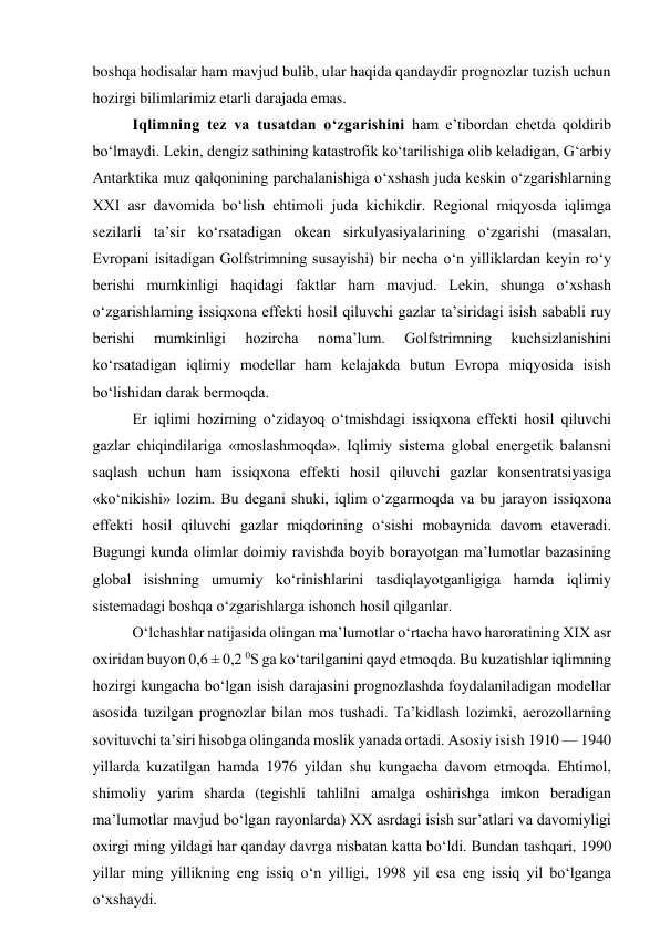 boshqa hodisalar ham mavjud bulib, ular haqida qandaydir prognozlar tuzish uchun 
hozirgi bilimlarimiz etarli darajada emas. 
Iqlimning tez va tusatdan o‘zgarishini ham e’tibordan chetda qoldirib 
bo‘lmaydi. Lekin, dengiz sathining katastrofik ko‘tarilishiga olib keladigan, G‘arbiy 
Antarktika muz qalqonining parchalanishiga o‘xshash juda keskin o‘zgarishlarning 
XXI asr davomida bo‘lish ehtimoli juda kichikdir. Regional miqyosda iqlimga 
sezilarli ta’sir ko‘rsatadigan okean sirkulyasiyalarining o‘zgarishi (masalan, 
Evropani isitadigan Golfstrimning susayishi) bir necha o‘n yilliklardan keyin ro‘y 
berishi mumkinligi haqidagi faktlar ham mavjud. Lekin, shunga o‘xshash 
o‘zgarishlarning issiqxona effekti hosil qiluvchi gazlar ta’siridagi isish sababli ruy 
berishi 
mumkinligi 
hozircha 
noma’lum. 
Golfstrimning 
kuchsizlanishini 
ko‘rsatadigan iqlimiy modellar ham kelajakda butun Evropa miqyosida isish 
bo‘lishidan darak bermoqda. 
Er iqlimi hozirning o‘zidayoq o‘tmishdagi issiqxona effekti hosil qiluvchi 
gazlar chiqindilariga «moslashmoqda». Iqlimiy sistema global energetik balansni 
saqlash uchun ham issiqxona effekti hosil qiluvchi gazlar konsentratsiyasiga 
«ko‘nikishi» lozim. Bu degani shuki, iqlim o‘zgarmoqda va bu jarayon issiqxona 
effekti hosil qiluvchi gazlar miqdorining o‘sishi mobaynida davom etaveradi. 
Bugungi kunda olimlar doimiy ravishda boyib borayotgan ma’lumotlar bazasining 
global isishning umumiy ko‘rinishlarini tasdiqlayotganligiga hamda iqlimiy 
sistemadagi boshqa o‘zgarishlarga ishonch hosil qilganlar. 
O‘lchashlar natijasida olingan ma’lumotlar o‘rtacha havo haroratining XIX asr 
oxiridan buyon 0,6 ± 0,2 0S ga ko‘tarilganini qayd etmoqda. Bu kuzatishlar iqlimning 
hozirgi kungacha bo‘lgan isish darajasini prognozlashda foydalaniladigan modellar 
asosida tuzilgan prognozlar bilan mos tushadi. Ta’kidlash lozimki, aerozollarning 
sovituvchi ta’siri hisobga olinganda moslik yanada ortadi. Asosiy isish 1910 — 1940 
yillarda kuzatilgan hamda 1976 yildan shu kungacha davom etmoqda. Ehtimol, 
shimoliy yarim sharda (tegishli tahlilni amalga oshirishga imkon beradigan 
ma’lumotlar mavjud bo‘lgan rayonlarda) XX asrdagi isish sur’atlari va davomiyligi 
oxirgi ming yildagi har qanday davrga nisbatan katta bo‘ldi. Bundan tashqari, 1990 
yillar ming yillikning eng issiq o‘n yilligi, 1998 yil esa eng issiq yil bo‘lganga 
o‘xshaydi. 
