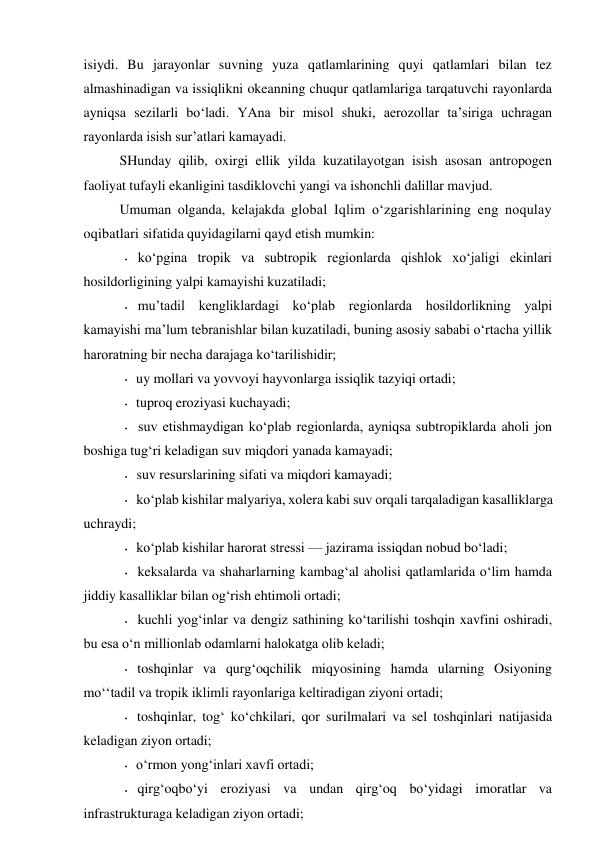 isiydi. Bu jarayonlar suvning yuza qatlamlarining quyi qatlamlari bilan tez 
almashinadigan va issiqlikni okeanning chuqur qatlamlariga tarqatuvchi rayonlarda 
ayniqsa sezilarli bo‘ladi. YAna bir misol shuki, aerozollar ta’siriga uchragan 
rayonlarda isish sur’atlari kamayadi. 
SHunday qilib, oxirgi ellik yilda kuzatilayotgan isish asosan antropogen 
faoliyat tufayli ekanligini tasdiklovchi yangi va ishonchli dalillar mavjud. 
Umuman olganda, kelajakda global Iqlim o‘zgarishlarining eng noqulay 
oqibatlari sifatida quyidagilarni qayd etish mumkin: 
• ko‘pgina tropik va subtropik regionlarda qishlok xo‘jaligi ekinlari 
hosildorligining yalpi kamayishi kuzatiladi; 
• mu’tadil kengliklardagi ko‘plab regionlarda hosildorlikning yalpi 
kamayishi ma’lum tebranishlar bilan kuzatiladi, buning asosiy sababi o‘rtacha yillik 
haroratning bir necha darajaga ko‘tarilishidir; 
• uy mollari va yovvoyi hayvonlarga issiqlik tazyiqi ortadi; 
• tuproq eroziyasi kuchayadi; 
• suv etishmaydigan ko‘plab regionlarda, ayniqsa subtropiklarda aholi jon 
boshiga tug‘ri keladigan suv miqdori yanada kamayadi; 
• suv resurslarining sifati va miqdori kamayadi; 
• ko‘plab kishilar malyariya, xolera kabi suv orqali tarqaladigan kasalliklarga 
uchraydi; 
• ko‘plab kishilar harorat stressi — jazirama issiqdan nobud bo‘ladi; 
• keksalarda va shaharlarning kambag‘al aholisi qatlamlarida o‘lim hamda 
jiddiy kasalliklar bilan og‘rish ehtimoli ortadi; 
• kuchli yog‘inlar va dengiz sathining ko‘tarilishi toshqin xavfini oshiradi, 
bu esa o‘n millionlab odamlarni halokatga olib keladi; 
• toshqinlar va qurg‘oqchilik miqyosining hamda ularning Osiyoning 
mo‘‘tadil va tropik iklimli rayonlariga keltiradigan ziyoni ortadi; 
• toshqinlar, tog‘ ko‘chkilari, qor surilmalari va sel toshqinlari natijasida 
keladigan ziyon ortadi; 
• o‘rmon yong‘inlari xavfi ortadi; 
• qirg‘oqbo‘yi eroziyasi va undan qirg‘oq bo‘yidagi imoratlar va 
infrastrukturaga keladigan ziyon ortadi; 
