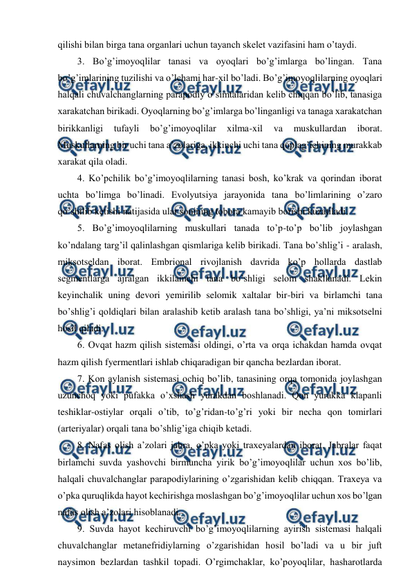  
 
qilishi bilan birga tana organlari uchun tayanch skelet vazifasini ham o’taydi. 
3. Bo’g’imoyoqlilar tanasi va oyoqlari bo’g’imlarga bo’lingan. Tana 
bo’g’imlarining tuzilishi va o’lchami har-xil bo’ladi. Bo’g’imoyoqlilarning oyoqlari 
halqali chuvalchanglarning parapodiy o’simtalaridan kelib chiqqan bo’lib, tanasiga 
xarakatchan birikadi. Oyoqlarning bo’g’imlarga bo’linganligi va tanaga xarakatchan 
birikkanligi 
tufayli 
bo’g’imoyoqlilar 
xilma-xil 
va 
muskullardan 
iborat. 
Muskullarning bir uchi tana a’zolariga, ikkinchi uchi tana qoplag’ichining murakkab 
xarakat qila oladi. 
4. Ko’pchilik bo’g’imoyoqlilarning tanasi bosh, ko’krak va qorindan iborat 
uchta bo’limga bo’linadi. Evolyutsiya jarayonida tana bo’limlarining o’zaro 
qo’shilib ketishi natijasida ular sonining tobora kamayib borishi kuzatiladi. 
5. Bo’g’imoyoqlilarning muskullari tanada to’p-to’p bo’lib joylashgan 
ko’ndalang targ’il qalinlashgan qismlariga kelib birikadi. Tana bo’shlig’i - aralash, 
miksotseldan iborat. Embrional rivojlanish davrida ko’p hollarda dastlab 
segmentlarga ajralgan ikkilamchi tana bo’shligi selom shakllanadi. Lekin 
keyinchalik uning devori yemirilib selomik xaltalar bir-biri va birlamchi tana 
bo’shlig’i qoldiqlari bilan aralashib ketib aralash tana bo’shligi, ya’ni miksotselni 
hosil qiladi.  
6. Ovqat hazm qilish sistemasi oldingi, o’rta va orqa ichakdan hamda ovqat 
hazm qilish fyermentlari ishlab chiqaradigan bir qancha bezlardan iborat. 
7. Kon aylanish sistemasi ochiq bo’lib, tanasining orqa tomonida joylashgan 
uzunchoq yoki pufakka o’xshash yurakdan boshlanadi. Qon yurakka klapanli 
teshiklar-ostiylar orqali o’tib, to’g’ridan-to’g’ri yoki bir necha qon tomirlari 
(arteriyalar) orqali tana bo’shlig’iga chiqib ketadi. 
8. Nafas olish a’zolari jabra, o’pka yoki traxeyalardan iborat. Jabralar faqat 
birlamchi suvda yashovchi birmuncha yirik bo’g’imoyoqlilar uchun xos bo’lib, 
halqali chuvalchanglar parapodiylarining o’zgarishidan kelib chiqqan. Traxeya va 
o’pka quruqlikda hayot kechirishga moslashgan bo’g’imoyoqlilar uchun xos bo’lgan 
nafas olish a’zolari hisoblanadi. 
9. Suvda hayot kechiruvchi bo’g’imoyoqlilarning ayirish sistemasi halqali 
chuvalchanglar metanefridiylarning o’zgarishidan hosil bo’ladi va u bir juft 
naysimon bezlardan tashkil topadi. O’rgimchaklar, ko’poyoqlilar, hasharotlarda 

