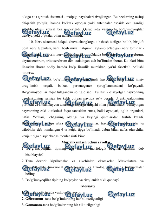  
 
o’ziga xos ajratish sistemasi - malpigi naychalari rivojlangan. Bu bezlarning tashqi 
chiqarish yo’qligi hamda ko’krak oyoqlar yoki antennalar asosida ochilganligi 
sababli, ularni koksal bezlar deyiladi. Quruqlikda yashovchi bo’g’imoyoqlilar 
traxeya yoki o’pkalar bilan nafas olishadi.  
10. Nerv sistemasi halqali chuvalchanglarga o’xshash tuzilgan bo’lib, bir juft 
bosh nerv tugunlari, ya’ni bosh miya, halqumni aylanib o’tadigan nerv tomirlari-
konnektivalar va qorin nerv zanjiridan iborat. Odatda bosh miya prototsyerebrum, 
deytotserebrum, tritotserebrum deb ataladigan uch bo’limdan iborat. Ko’zlari bitta 
linzadan iborat oddiy hamda ko’p linzalik murakkab, ya’ni fasetkali bo’lishi 
mumkin. 
11. Ko’pchilik bo’g’imoyoqlilar ayrim jinsli hayvonlar. Ular faqat jinsiy 
urug’lanish 
orqali, 
ba’zan 
partenogenez 
(urug’lanmasdan) 
ko’payadi. 
Bo’g’imoyoqlilar faqat tulagandan so’ng o’sadi. Tullash - o’sayotgan hayvonning 
gavdasi uning terisiga tor kelib qolgan paytida ro’y beradi. U eski qalqonning 
yorilishi va undan hayvon tanasini tashqarga chiqishi bilan yakunlanadi. Tullayotgan 
hayvonning eski kutikulasi faqat tanasidan emas, balki oyoqlari, og’iz organlari, 
nafas Yo’llari, ichagining oldingi va keyingi qismlaridan tushib ketadi. 
Bo’g’imoyoqlilar tipi jabra bilan nafas oluvchilar, traxeyalilar, xelitseralilar va 
trilobitlar deb nomlangan 4 ta kenja tipga bo’linadi. Jabra bilan nafas oluvchilar 
kenja tipiga qisqichbaqasimonlar sinfi kiradi. 
Mustahkamlash uchun savollar. 
1.  Bo’g’imoyoqlilar tipining eng muhim morfologik belgilari qaysilar deb 
hisoblaysiz? 
2. Tana devori: kiprikchalar va xivchinlar; ekzoskelet. Muskulatura va 
harakatlanish: funksional morfologiyasi va fiziologiyasi haqida tushunchalar 
bering. 
3. Bo’g’imoyoqlilar tipining ko’payish va rivojlanish sikli qanday?  
Glossariy 
1. Bentos - suv tubida yashovchi hayvon 
2. Geteronom- tana bo‘g‘imlarining har xil tuzilganligi 
3. Gomonom-tana bo‘g‘imlarining bir xil tuzilganligi 
