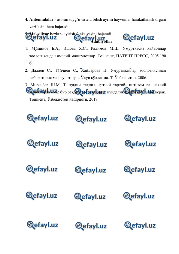  
 
4. Antennulalar - asosan tuyg’u va xid bilish ayrim hayvonlar harakatlanish organi 
vazifasini ham bajaradi.  
5. Maksillyar bezlar- ayirish funksiyasini bajaradi 
Adabiyotlar 
1. Мўминов Б.А., Эшова Х.С., Рахимов М.Ш. Умуртқасиз ҳайвонлар 
зоологиясидан амалий машғулотлар. Тошкент, ПАТЕНТ ПРЕСС, 2005.190 
б. 
2. Дадаев С., Тўйчиев С., Ҳайдарова П. Умуртқалилар зоологиясидан 
лаборатория машғулотлари. Ўқув қўлланма. Т. Ўзбекистон. 2006. 
3. Мирзиёев Ш.М. Танқидий таҳлил, қатьий тартиб- интизом ва шахсий 
жавобгарлик хар бир раҳбар фаолиятининг кундалик қоидаси бўлиши керак. 
Тошкент, Ўзбекистон нашриёти, 2017 
 
