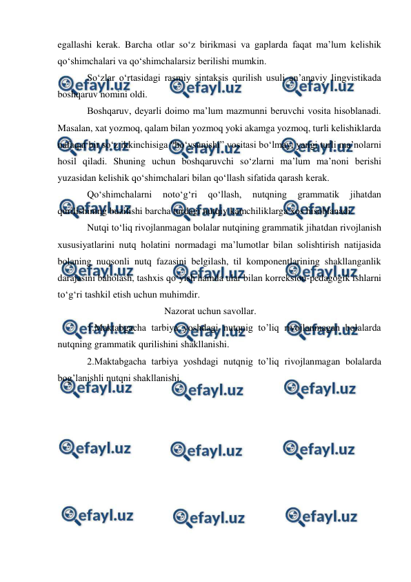  
 
egallashi kerak. Barcha otlar sо‘z birikmasi va gaplarda faqat ma’lum kelishik 
qо‘shimchalari va qо‘shimchalarsiz berilishi mumkin. 
Sо‘zlar о‘rtasidagi rasmiy sintaksis qurilish usuli an’anaviy lingvistikada 
boshqaruv nomini oldi. 
Boshqaruv, deyarli doimo ma’lum mazmunni beruvchi vosita hisoblanadi. 
Masalan, xat yozmoq, qalam bilan yozmoq yoki akamga yozmoq, turli kelishiklarda 
nafaqat bir sо‘z ikkinchisiga “bо‘ysunishi” vositasi bо‘lmay, yangi turli ma’nolarni 
hosil qiladi. Shuning uchun boshqaruvchi sо‘zlarni ma’lum ma’noni berishi 
yuzasidan kelishik qо‘shimchalari bilan qо‘llash sifatida qarash kerak. 
Qо‘shimchalarni 
notо‘g‘ri 
qо‘llash, 
nutqning 
grammatik 
jihatdan 
qurilishining buzilishi barcha turdagi nutqiy kamchiliklarga xos hisoblanadi. 
Nutqi tо‘liq rivojlanmagan bolalar nutqining grammatik jihatdan rivojlanish 
xususiyatlarini nutq holatini normadagi ma’lumotlar bilan solishtirish natijasida 
bolaning nuqsonli nutq fazasini belgilash, til komponentlarining shakllanganlik 
darajasini baholash, tashxis qо‘yish hamda ular bilan korreksion-pedagogik ishlarni 
tо‘g‘ri tashkil etish uchun muhimdir. 
 
                        Nazorat uchun savollar. 
1.Maktabgacha tarbiya yoshdagi nutqnig to’liq rivojlanmagan bolalarda 
nutqning grammatik qurilishini shakllanishi.   
2.Maktabgacha tarbiya yoshdagi nutqnig to’liq rivojlanmagan bolalarda 
bog’lanishli nutqni shakllanishi. 
 
