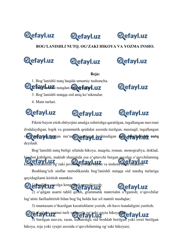  
 
 
 
 
 
BOG‘LANISHLI NUTQ. OG‘ZAKI HIKOYA VA YOZMA INSHO. 
 
 
 
Reja: 
1. Bog’lanishli nutq haqida umumiy tushuncha.  
2. Bog’lanishli nutqdan mashq turlari.  
3. Bog’lanishli nutqqa oid aniq ko’nikmalar.  
4. Matn turlari. 
 
 
Fikrni bayon etish ehtiyojini amalga oshirishga qaratilgan, tugallangan mavzuni 
ifodalaydigan, logik va grammatik qoidalar asosida tuzilgan, mustaqil, tugallangan 
va o‘zaro bog‘langan ma‘noli qismlarga bo‘linadigan nutq bog’lanishli nutq 
deyiladi.  
Bog‘lanishli nutq birligi sifatida hikoya, maqola, roman, monografiya, doklad, 
hisobot kabilarni, maktab sharoitida esa o‘qituvchi bergan savolga o‘quvchilarning 
keng, mukammal og‘zaki javobini, yozma bayon va inshoni olish mumkin.  
Boshlang‘ich sinflar metodikasida bog‘lanishli nutqqa oid mashq turlariga 
quyidagilarni kiritish mumkin:  
1) berilgan savolga keng, mukammal javob;  
2) o‘qilgan asarni tahlil qilish, grammatik materialni o‘rganish; o‘quvchilar 
lug‘atini faollashtirish bilan bog‘liq holda har xil matnli mashqlar;  
3) muntazam o‘tkazilgan kuzatishlarni yozish, ob-havo kundaligini yuritish;  
4) o‘qilgan matnni turli variantda og‘zaki qayta hikoyalash;  
5) berilgan mavzu, rasm, kuzatishga oid boshlab berilgan yoki oxiri berilgan 
hikoya, reja yoki syujet asosida o‘quvchilarning og‘zaki hikoyasi;  
