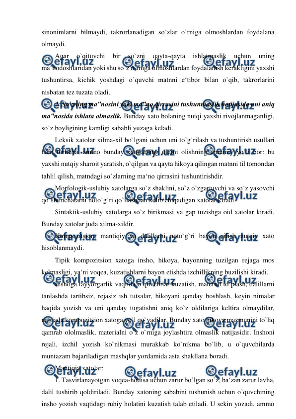  
 
sinonimlarni bilmaydi, takrorlanadigan so`zlar o`rniga olmoshlardan foydalana 
olmaydi.  
Agar 
o`qituvchi 
bir 
so`zni 
qayta-qayta 
ishlatmaslik 
uchun 
uning 
ma‘nodoshlaridan yoki shu so`z o`rniga olmoshlardan foydalanish kerakligini yaxshi 
tushuntirsa, kichik yoshdagi o`quvchi matnni e‘tibor bilan o`qib, takrorlarini 
nisbatan tez tuzata oladi.  
2. So`zning ma‟nosini yoki ma‟no qirrasini tushunmaslik natijasida uni aniq 
ma‟nosida ishlata olmaslik. Bunday xato bolaning nutqi yaxshi rivojlanmaganligi, 
so`z boyligining kamligi sababli yuzaga keladi.  
Leksik xatolar xilma-xil bo`lgani uchun uni to`g`rilash va tushuntirish usullari 
ham turlicha, ammo bunday xatolarning oldini olishning umumiy yo`li bor: bu 
yaxshi nutqiy sharoit yaratish, o`qilgan va qayta hikoya qilingan matnni til tomondan 
tahlil qilish, matndagi so`zlarning ma‘no qirrasini tushuntirishdir.  
Morfologik-uslubiy xatolarga so`z shaklini, so`z o`zgartuvchi va so`z yasovchi 
qo`shimchalarni noto`g`ri qo`llashdan kelib chiqadigan xatolar kiradi.  
Sintaktik-uslubiy xatolarga so`z birikmasi va gap tuzishga oid xatolar kiradi. 
Bunday xatolar juda xilma-xildir.  
Kompozitsion, mantiqiy va dalillarni noto`g`ri bayon qilish nutqiy xato 
hisoblanmaydi.  
Tipik kompozitsion xatoga insho, hikoya, bayonning tuzilgan rejaga mos 
kelmasligi, ya‘ni voqea, kuzatishlarni bayon etishda izchillikning buzilishi kiradi.  
Inshoga tayyorgarlik vaqtida o`quvchilar kuzatish, material to`plash, dalillarni 
tanlashda tartibsiz, rejasiz ish tutsalar, hikoyani qanday boshlash, keyin nimalar 
haqida yozish va uni qanday tugatishni aniq ko`z oldilariga keltira olmaydilar, 
natijada kompozitsion xatoga yo`l qo`yadilar. Bunday xato hikoya mazmunini to`liq 
qamrab ololmaslik, materialni o`z o`rniga joylashtira olmaslik natijasidir. Inshoni 
rejali, izchil yozish ko`nikmasi murakkab ko`nikma bo`lib, u o`quvchilarda 
muntazam bajariladigan mashqlar yordamida asta shakllana boradi.  
Mantiqiy xatolar:  
1. Tasvirlanayotgan voqea-hodisa uchun zarur bo`lgan so`z, ba‘zan zarur lavha, 
dalil tushirib qoldiriladi. Bunday xatoning sababini tushunish uchun o`quvchining 
insho yozish vaqtidagi ruhiy holatini kuzatish talab etiladi. U sekin yozadi, ammo 
