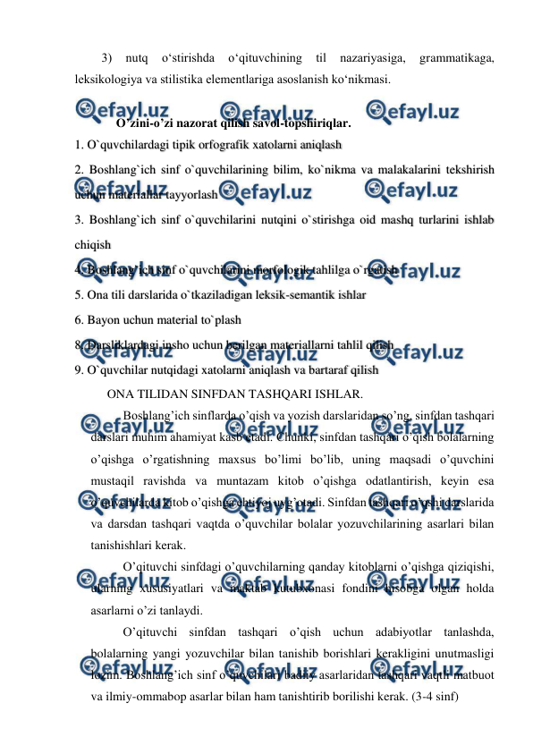  
 
3) 
nutq 
o‘stirishda 
o‘qituvchining 
til 
nazariyasiga, 
grammatikaga, 
leksikologiya va stilistika elementlariga asoslanish ko‘nikmasi. 
 
O’zini-o’zi nazorat qilish savol-topshiriqlar. 
1. O`quvchilardagi tipik orfografik xatolarni aniqlash 
2. Boshlang`ich sinf o`quvchilarining bilim, ko`nikma va malakalarini tekshirish 
uchun materiallar tayyorlash 
3. Boshlang`ich sinf o`quvchilarini nutqini o`stirishga oid mashq turlarini ishlab 
chiqish 
4. Boshlang`ich sinf o`quvchilarini morfologik tahlilga o`rgatish 
5. Ona tili darslarida o`tkaziladigan leksik-semantik ishlar 
6. Bayon uchun material to`plash   
8. Darsliklardagi insho uchun berilgan materiallarni tahlil qilish 
9. O`quvchilar nutqidagi xatolarni aniqlash va bartaraf qilish 
ONA TILIDAN SINFDAN TASHQARI ISHLAR. 
Boshlang’ich sinflarda o’qish va yozish darslaridan so’ng, sinfdan tashqari 
darslari muhim ahamiyat kasb etadi. Chunki, sinfdan tashqari o’qish bolalarning 
o’qishga o’rgatishning maxsus bo’limi bo’lib, uning maqsadi o’quvchini 
mustaqil ravishda va muntazam kitob o’qishga odatlantirish, keyin esa 
o’quvchilarda kitob o’qishga ehtiyoj uyg’otadi. Sinfdan tashqari o’qshi darslarida 
va darsdan tashqari vaqtda o’quvchilar bolalar yozuvchilarining asarlari bilan 
tanishishlari kerak.  
O’qituvchi sinfdagi o’quvchilarning qanday kitoblarni o’qishga qiziqishi, 
ularning xususiyatlari va maktab kutubxonasi fondini hisobga olgan holda 
asarlarni o’zi tanlaydi.  
O’qituvchi sinfdan tashqari o’qish uchun adabiyotlar tanlashda, 
bolalarning yangi yozuvchilar bilan tanishib borishlari kerakligini unutmasligi 
lozim. Boshlang’ich sinf o’quvchilari badiiy asarlaridan tashqari vaqtli matbuot 
va ilmiy-ommabop asarlar bilan ham tanishtirib borilishi kerak. (3-4 sinf) 
