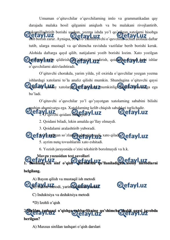  
 
Umuman o’qituvchilar o’quvchilarning imlo va grammatikadan qay 
darajada malaka hosil qilganini aniqlash va bu malakani rivojlantirib, 
takomillashtirib borishi uschun, yozma ishda yo’l qo’yilgan xatolarni hisobga 
olib borish zarur. Ayniqsa, bo’sh o’zlashtiruvchi o’quvchilar uchun alohida daftar 
tutib, ularga mustaqil va qo’shimcha ravishda vazifalar berib borishi kerak. 
Alohida daftarga qayd qilib, natijalarni yozib borishi lozim. Xato yozilgan 
so’zlarni analiz qildirish, ko’chirtirib yozdirish, qoidasini so’rash kabi ishlar 
o’quvchilarni aktivlashtiradi.  
O’qituvchi chorakda, yarim yilda, yil oxirida o’quvchilar yozgan yozma 
ishlardagi xatolarni to’la analiz qilishi mumkin. Shundagina o’qituvchi qaysi 
o’quvchi qanday xatolarga yo’l qo’yishi mumkinligi haqida tasavvurga ega 
bo’ladi.  
O’qituvchi o’quvchilar yo’l qo’yayotgan xatolarning sababini bilishi 
muhim ahamiyatga ega. Xatoldarning kelib chiqish sabablari turlichadir. 
1. O’quvchi qoidani bilmaydi. 
2. Qoidani biladi, lekin amalda qo’llay olmaydi. 
3. Qoidalarni aralashtirib yuboradi. 
4. Yozadigan so’zlarni tushuntirmaydi, xato qiladi.  
5. ayrim nutq tovushlarini xato eshitadi. 
6. Yozish jarayonida o’zini tekshirib borolmaydi va h.k. 
Mavzu yuzasidan test savollari 
1. Boshlang’ich sinf o’qish  darslarida qo’llaniladigan asosiy metodlarni 
belgilang.  
A) Bayon qilish va mustaqil ish metodi 
B) Suhbat metodi, yarim izlanishli metod 
C) Induktsiya va deduktsiya metodi 
*D) Izohli o’qish 
2.Sinfdan tashqari o’qishga rahbarlikning qo’shimcha shakli qaysi javobda 
berilgan? 
A) Maxsus sinfdan tashqari o’qish darslari  
