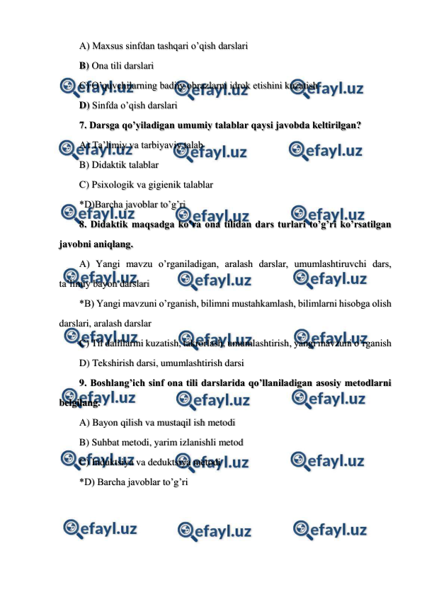  
 
A) Maxsus sinfdan tashqari o’qish darslari  
B) Ona tili darslari  
C) O’quvchilarning badiiy obrazlarni idrok etishini kuzatish  
D) Sinfda o’qish darslari 
7. Darsga qo’yiladigan umumiy talablar qaysi javobda keltirilgan? 
A) Ta’limiy va tarbiyaviy talab 
B) Didaktik talablar 
C) Psixologik va gigienik talablar 
*D)Barcha javoblar to’g’ri 
8. Didaktik maqsadga ko’ra ona tilidan dars turlari to’g’ri ko’rsatilgan 
javobni aniqlang. 
A) Yangi mavzu o’rganiladigan, aralash darslar, umumlashtiruvchi dars, 
ta’limiy bayon darslari 
*B) Yangi mavzuni o’rganish, bilimni mustahkamlash, bilimlarni hisobga olish 
darslari, aralash darslar 
C) Til dalillarini kuzatish, takrorlash, umumlashtirish, yangi mavzuni o’rganish 
D) Tekshirish darsi, umumlashtirish darsi 
9. Boshlang’ich sinf ona tili darslarida qo’llaniladigan asosiy metodlarni 
belgilang.  
A) Bayon qilish va mustaqil ish metodi 
B) Suhbat metodi, yarim izlanishli metod 
C) Induktsiya va deduktsiya metodi 
*D) Barcha javoblar to’g’ri 
 
