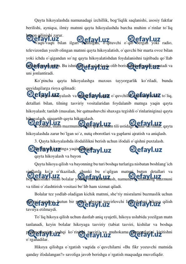  
 
Qayta hikoyalashda namunadagi izchillik, bog‘liqlik saqlanishi, asosiy faktlar 
berilishi, ayniqsa, ilmiy matnni qayta hikoyalashda barcha muhim o`rinlar to`liq 
bayon qilinishi zarur.  
Vaqti-vaqti bilan ilgari eshitilgan, o`qituvchi o`qib bergan yoki radio, 
televizordan yozib olingan matnni qayta hikoyalatish, o`quvchi bir marta ovoz bilan 
yoki ichda o`qigandan so`ng qayta hikoyalatishdan foydalanishni tajribada qo`llab 
turish ham mumkin. Bu ishni turli xil uslublarda olib borish imkoniyatini yaratadi va 
uni jonlantiradi.  
Ko`pincha qayta hikoyalashga maxsus tayyorgarlik ko`riladi, bunda 
quyidagilarga rioya qilinadi:  
1. Qayta hikoyalash va uning turi haqida o`quvchilar ogohlantiriladi: to`liq, 
detallari bilan, tilning tasviriy vositalaridan foydalanib matnga yaqin qayta 
hikoyalash; tanlab (masalan, bir qatnashuvchi shaxsga tegishli o`rinlarinigina) qayta 
hikoyalash, qisqartib qayta hikoyalash.  
2. Suhbat, matn mazmunini tahlil qilish, matn tili ustidagi xilma-xil ishlar, qayta 
hikoyalashda zarur bo`lgan so`z, nutq oborotlari va gaplarni ajratish va aniqlash.  
3. Qayta hikoyalashda ifodalilikni berish uchun ifodali o`qishni puxtalash.  
To`liq yoki matnga yaqinlashtirib  
qayta hikoyalash va bayon  
Qayta hikoya qilish va bayonning bu turi boshqa turlariga nisbatan boshlang`ich 
sinflarda ko`p o`tkaziladi, chunki bu o`qilgan matnni butun detallari va 
bog`lanishlari bilan bolalar yodida mustahkamlash, namunaviy matnning mazmuni 
va tilini o`zlashtirish vositasi bo`lib ham xizmat qiladi.  
Bolalar tez yodlab oladigan kichik matnni, she‘riy misralarni buzmaslik uchun 
she‘rni, ayniqsa, butun bir poetik obrazni tasvirlovchi lirik she‘rni hikoya qilish 
tavsiya etilmaydi.  
To`liq hikoya qilish uchun dastlab aniq syujetli, hikoya uslubida yozilgan matn 
tanlanadi, keyin bolalar hikoyaga tasviriy (tabiat tasviri, kishilar va boshqa 
predmetlarning tashqi ko`rinishi tasviri) va muhokama elementlarini kiritishni 
o`rganadilar.  
Hikoya qilishga o`rgatish vaqtida o`quvchilarni «Bu fikr yozuvchi matnida 
qanday ifodalangan?» savoliga javob berishga o`rgatish maqsadga muvofiqdir.  
