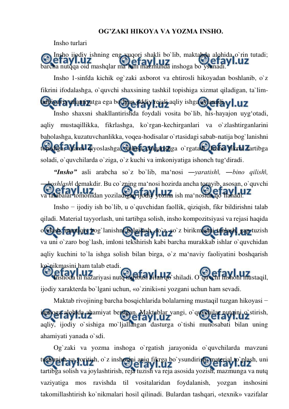  
 
OG’ZAKI HIKOYA VA YOZMA INSHO.  
Insho turlari  
Insho ijodiy ishning eng yuqori shakli bo`lib, maktabda alohida o`rin tutadi; 
barcha nutqqa oid mashqlar ma‘lum mazmunda inshoga bo`ysunadi.  
Insho 1-sinfda kichik og`zaki axborot va ehtirosli hikoyadan boshlanib, o`z 
fikrini ifodalashga, o`quvchi shaxsining tashkil topishiga xizmat qiladigan, ta`lim-
tarbiyaviy ahamiyatga ega bo`lgan jiddiy rejali aqliy ishga aylanadi.  
Insho shaxsni shakllantirishda foydali vosita bo`lib, his-hayajon uyg‘otadi, 
aqliy mustaqillikka, fikrlashga, ko`rgan-kechirganlari va o`zlashtirganlarini 
baholashga, kuzatuvchanlikka, voqea-hodisalar o`rtasidagi sabab-natija bog`lanishni 
topishga, ularni qiyoslashga, xulosa chiqarishga o`rgatadi. Insho fikrni tartibga 
soladi, o`quvchilarda o`ziga, o`z kuchi va imkoniyatiga ishonch tug‘diradi.  
“Insho” asli arabcha so`z bo`lib, ma‘nosi ―yaratish‖, ―bino qilish‖, 
―boshlash‖ demakdir. Bu co`zning ma‘nosi hozirda ancha torayib, asosan, o`quvchi 
va talabalar tomonidan yoziladigan ijodiy yozma ish ma‘nosida qo`llanadi.  
Insho − ijodiy ish bo`lib, u o`quvchidan faollik, qiziqish, fikr bildirishni talab 
qiladi. Material tayyorlash, uni tartibga solish, insho kompozitsiyasi va rejasi haqida 
o`ylash, mantiqiy bog`lanishni belgilash, so`z, so`z birikmasini tanlash, gap tuzish 
va uni o`zaro bog`lash, imloni tekshirish kabi barcha murakkab ishlar o`quvchidan 
aqliy kuchini to`la ishga solish bilan birga, o`z ma‘naviy faoliyatini boshqarish 
ko`nikmasini ham talab etadi.  
Inshoda til nazariyasi nutq tajribasi bilan qo`shiladi. O`quvchi inshoni mustaqil, 
ijodiy xarakterda bo`lgani uchun, «o`ziniki»ni yozgani uchun ham sevadi.  
Maktab rivojining barcha bosqichlarida bolalarning mustaqil tuzgan hikoyasi − 
inshoga alohida ahamiyat berilgan. Maktablar yangi, o`quvchilar nutqini o`stirish, 
aqliy, ijodiy o`sishiga mo`ljallangan dasturga o`tishi munosabati bilan uning 
ahamiyati yanada o`sdi.  
Og`zaki va yozma inshoga o`rgatish jarayonida o`quvchilarda mavzuni 
tushunish va yoritish, o`z inshosini aniq fikrga bo`ysundirish, material to`plash, uni 
tartibga solish va joylashtirish, reja tuzish va reja asosida yozish, mazmunga va nutq 
vaziyatiga mos ravishda til vositalaridan foydalanish, yozgan inshosini 
takomillashtirish ko`nikmalari hosil qilinadi. Bulardan tashqari, «texnik» vazifalar 

