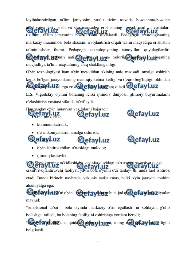  
11 
 
loyihalashtirilgan ta'lim jarayonini yaxlit tizim asosida bosqichma-bosqich 
amaliyotga joriy etish va shu maqsadga erishishning metod, usul va vositalari 
tizimini, ta'lim jarayonini boshqarishni ifodalaydi. Pedagogik texnologiyaning 
markaziy muammosi bola shaxsini rivojlantirish orqali ta'lim maqsadiga erishishni 
ta’minlashdan iborat. Pedagogik texnologiyaning tamoyillari quyidagilardir: 
kafolatlangan yakuniy natija, ta'limning sama- radorligi, qaytuvchan aloqaning 
mavjudligi, ta'lim maqsadining aniq shakllanganligi. - 
O'yin texnologiyasi ham o'yin metodidan o'zining aniq maqsadi, amalga oshirish 
kerak bo'lgan jarayonlarning mantiqiy ketma-ketligi va o'zaro bog'liqligi, oldindan 
belgilangan nati- jalarga erishish kafolati bilan farq qiladi. 
L.S. Vigodskiy o'yinni bolaning ichki ijtimoiy dunyosi, ijtimoiy buyurtmalarni 
o'zlashtirish vositasi sifatida ta’riflaydi. 
Har qanday o'yin muayyan vazifalarni bajaradi: 
 maftunkorlik; 
 kommunikativlik; 
 o'z imkoniyatlarini amalga oshirish; 
  tashxis; 
 o'yin ishtirokchilari o'rtasidagi muloqot; 
 ijtimoiylashuvlik.   
S.A. Shmakovning ta'kidlashicha, o'yinlar quyidagi to'rt asosiy xususiyatga ega: 
erkin rivojlantiruvchi faoliyat, ya’ni bola o'yinni o'zi tanlay- di, unda faol ishtirok 
etadi. Bunda birinchi navbatda, yakuniy natija emas, balki o'yin jarayoni muhim 
ahamiyatga ega; 
*ijodiy xarakter, ya'ni o'yin jarayonida bolalar uchun ijod qilishga katta imkoniyatlar 
mavjud; 
*emotsional ta’sir - bola o'yinda markaziy o'rin egallash- ni xohlaydi, g'olib 
bo'lishga intiladi, bu bolaning faolligini oshirishga yordam beradi; 
*asosiy va qo'shimcha qoidalar o'yin mazmuni, uning mantiqiy ketma-ketligini 
belgilaydi. 
