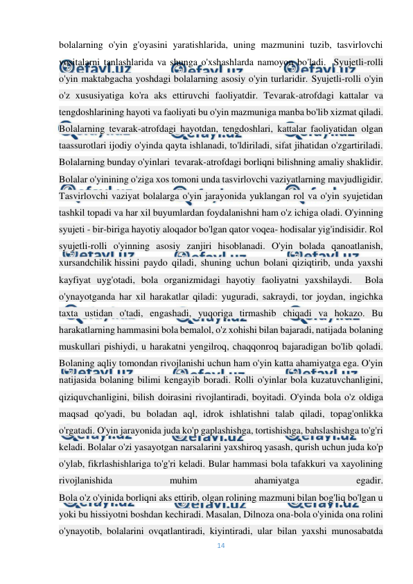  
14 
 
bolalarning o'yin g'oyasini yaratishlarida, uning mazmunini tuzib, tasvirlovchi 
vositalarni tanlashlarida va shunga o'xshashlarda namoyon bo'ladi.  Syujetli-rolli 
o'yin maktabgacha yoshdagi bolalarning asosiy o'yin turlaridir.-Syujetli-rolli o'yin 
o'z xususiyatiga ko'ra aks ettiruvchi faoliyatdir. Tevarak-atrofdagi kattalar va 
tengdoshlarining hayoti va faoliyati bu o'yin mazmuniga manba bo'lib xizmat qiladi. 
Bolalarning tevarak-atrofdagi hayotdan, tengdoshlari, kattalar faoliyatidan olgan 
taassurotlari ijodiy o'yinda qayta ishlanadi, to'ldiriladi, sifat jihatidan o'zgartiriladi. 
Bolalarning bunday o'yinlari  tevarak-atrofdagi borliqni bilishning amaliy shaklidir.  
Bolalar o'yinining o'ziga xos tomoni unda tasvirlovchi vaziyatlarning mavjudligidir. 
Tasvirlovchi vaziyat bolalarga o'yin jarayonida yuklangan rol va o'yin syujetidan 
tashkil topadi va har xil buyumlardan foydalanishni ham o'z ichiga oladi. O'yinning 
syujeti - bir-biriga hayotiy aloqador bo'lgan qator voqea- hodisalar yig'indisidir. Rol 
syujetli-rolli o'yinning asosiy zanjiri hisoblanadi. O'yin bolada qanoatlanish, 
xursandchilik hissini paydo qiladi, shuning uchun bolani qiziqtirib, unda yaxshi 
kayfiyat uyg'otadi, bola organizmidagi hayotiy faoliyatni yaxshilaydi.  Bola 
o'ynayotganda har xil harakatlar qiladi: yuguradi, sakraydi, tor joydan, ingichka 
taxta ustidan o'tadi, engashadi, yuqoriga tirmashib chiqadi va hokazo. Bu 
harakatlarning hammasini bola bemalol, o'z xohishi bilan bajaradi, natijada bolaning 
muskullari pishiydi, u harakatni yengilroq, chaqqonroq bajaradigan bo'lib qoladi. 
Bolaning aqliy tomondan rivojlanishi uchun ham o'yin katta ahamiyatga ega. O'yin 
natijasida bolaning bilimi kengayib boradi. Rolli o'yinlar bola kuzatuvchanligini, 
qiziquvchanligini, bilish doirasini rivojlantiradi, boyitadi. O'yinda bola o'z oldiga 
maqsad qo'yadi, bu boladan aql, idrok ishlatishni talab qiladi, topag'onlikka 
o'rgatadi. O'yin jarayonida juda ko'p gaplashishga, tortishishga, bahslashishga to'g'ri 
keladi. Bolalar o'zi yasayotgan narsalarini yaxshiroq yasash, qurish uchun juda ko'p 
o'ylab, fikrlashishlariga to'g'ri keladi. Bular hammasi bola tafakkuri va xayolining 
rivojlanishida 
muhim 
ahamiyatga 
egadir. 
Bola o'z o'yinida borliqni aks ettirib, olgan rolining mazmuni bilan bog'liq bo'lgan u 
yoki bu hissiyotni boshdan kechiradi. Masalan, Dilnoza ona-bola o'yinida ona rolini 
o'ynayotib, bolalarini ovqatlantiradi, kiyintiradi, ular bilan yaxshi munosabatda 
