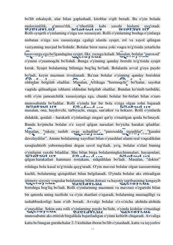  
15 
 
bo'lib erkalaydi, ular bilan gaplashadi, kitoblar o'qib beradi. Bu o'yin bolada 
muloyimlilik, 
g'amxo'rlik, 
e’tiborlilik 
kabi 
yaxshi 
hislarni 
uyg'otadi. 
Rolli-syujetli o'yinlarning o'ziga xos xususiyati. Rolli o'yinlarning boshqa o'yinlarga 
nisbatan o'ziga xos xususiyatga cgaligi ularda syujet, rol va xayol qilingan 
vaziyatning mavjud bo'lishidir. Bolalar biror narsa yoki voqea to'g'risida yetarlicha 
lasavvurga ega bo'lgandagina syujet, fikr, yuzaga keladi. Masalan, bolalar "paroxod" 
o'yinini o'ynamoqchi bo'lishdi. Bunga o'yinning qanday borishi to'g'risida syujet 
kerak. Syujet bolalarning bilimiga bog'liq bo'ladi. Bolalarda avval g'oya paydo 
bo'ladi, keyin mazmun rivojlanadi. Ba'zan bolalar o'yinning qanday borishini 
oldindan belgilab oladilar. Masalan, Afrikaga "bormoqchi” bo'lsalar, sayohat 
vaqtida qilinadigan ishlarni oldindan belgilab oladilar. Bundan ko'rinib turibdiki, 
rolli o'yin jamoatchilik xususiyatiga ega, chunki bolalar bir-birlari bilan o'zaro 
munosabatda bo'ladilar. Rolli o'yinda har bir bola o'ziga olgan rolni bajaradi 
masalan, ona, haydovchi, tarbiyachi, enaga, san'atkor va hokazo. Rolli o'yinlarda 
didaktik, qoidali - harakatli o'yinlardagi singari qat'iy o'rnatilgan qoida bo'lmaydi. 
Bunda ko'pincha bolalar o'z xayol qilgan narsalari bo'yicha harakat qiladilar. 
Masalan, "raketa tushib oyga uchadilar”, "paroxodda suzadilar", "kasalni 
davolaydilar”. Ammo bolalarning xayollari bilan o'ynashlari ularni real voqealikdan 
uzoqlashtirib yubormaydimi degan savol tug'iladi, yo'q, bolalar o'zlari buning 
o'yinligini yaxshi biladilar. Shu bilan birga bolalarningkechinmalari, hayajonlari, 
qilgan harakatlari hammasi rostakam, sidqidildan bo'ladi. Masalan, "doktor” 
rolidaga bola kasal to'g'risida qayg'uradi. O'yin mavzui bolalar olgan taassurotning 
kuchli, bolalarning qiziqishlari bilan belgilanadi. O'yinda bolalar aks ettiradigan 
ijtimoiy-siyosiy voqealar bolalarning bilim doirasi va hayotiy tajribasining kengayib 
borishiga bog'liq bo'ladi. Rolli o'yinlarining mazmuni va mavzusi o'zgarishi bilan 
bir qatorda uning tuzilishi va o'yin shartlari o'zgaradi, bolalarning mustaqilligi va 
tashabbuskorligi ham o'sib boradi. Avvalgi bolalar o'z-o'zicha alohida-alohida 
o'ynaydilar. Sekin-asta rolli o'yinlarning paydo bo'lishi, o'yinda kishilar o'rtasidagi 
munosabatni aks ettirish birgalikda bajariladigan o'yinni keltirib chiqaradi. Avvaliga 
katta bo'lmagan guruhchalar 2-3 kishidan iborat bo'lib o'ynashadi, katta va tayyorlov 
