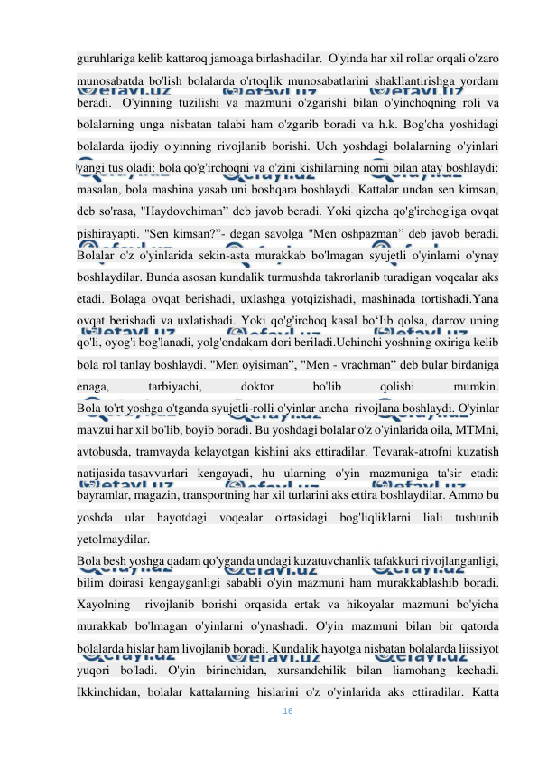  
16 
 
guruhlariga kelib kattaroq jamoaga birlashadilar.  O'yinda har xil rollar orqali o'zaro 
munosabatda bo'lish bolalarda o'rtoqlik munosabatlarini shakllantirishga yordam 
beradi.- O'yinning tuzilishi va mazmuni o'zgarishi bilan o'yinchoqning roli va 
bolalarning unga nisbatan talabi ham o'zgarib boradi va h.k. Bog'cha yoshidagi 
bolalarda ijodiy o'yinning rivojlanib borishi. Uch yoshdagi bolalarning o'yinlari 
yangi tus oladi: bola qo'g'irchoqni va o'zini kishilarning nomi bilan atay boshlaydi: 
masalan, bola mashina yasab uni boshqara boshlaydi. Kattalar undan sen kimsan, 
deb so'rasa, "Haydovchiman” deb javob beradi. Yoki qizcha qo'g'irchog'iga ovqat 
pishirayapti. "Sen kimsan?”- degan savolga "Men oshpazman” deb javob beradi. 
Bolalar o'z o'yinlarida sekin-asta murakkab bo'lmagan syujetli o'yinlarni o'ynay 
boshlaydilar. Bunda asosan kundalik turmushda takrorlanib turadigan voqealar aks 
etadi. Bolaga ovqat berishadi, uxlashga yotqizishadi, mashinada tortishadi.Yana 
ovqat berishadi va uxlatishadi. Yoki qo'g'irchoq kasal bo‘Iib qolsa, darrov uning 
qo'li, oyog'i bog'lanadi, yolg'ondakam dori beriladi.Uchinchi yoshning oxiriga kelib 
bola rol tanlay boshlaydi. "Men oyisiman”, "Men - vrachman” deb bular birdaniga 
enaga, 
tarbiyachi, 
doktor 
bo'lib 
qolishi 
mumkin. 
Bola to'rt yoshga o'tganda syujetli-rolli o'yinlar ancha  rivojlana boshlaydi. O'yinlar 
mavzui har xil bo'lib, boyib boradi. Bu yoshdagi bolalar o'z o'yinlarida oila, MTMni, 
avtobusda, tramvayda kelayotgan kishini aks ettiradilar. Tevarak-atrofni kuzatish 
natijasida tasavvurlari kengayadi, hu ularning o'yin mazmuniga ta'sir etadi: 
bayramlar, magazin, transportning har xil turlarini aks ettira boshlaydilar. Ammo bu 
yoshda ular hayotdagi voqealar o'rtasidagi bog'liqliklarni liali tushunib 
yetolmaydilar. 
Bola besh yoshga qadam qo'yganda undagi kuzatuvchanlik tafakkuri rivojlanganligi, 
bilim doirasi kengayganligi sababli o'yin mazmuni ham murakkablashib boradi. 
Xayolning  rivojlanib borishi orqasida ertak va hikoyalar mazmuni bo'yicha 
murakkab bo'lmagan o'yinlarni o'ynashadi. O'yin mazmuni bilan bir qatorda 
bolalarda hislar ham livojlanib boradi. Kundalik hayotga nisbatan bolalarda liissiyot 
yuqori bo'ladi. O'yin birinchidan, xursandchilik bilan liamohang kechadi. 
Ikkinchidan, bolalar kattalarning hislarini o'z o'yinlarida aks ettiradilar. Katta 
