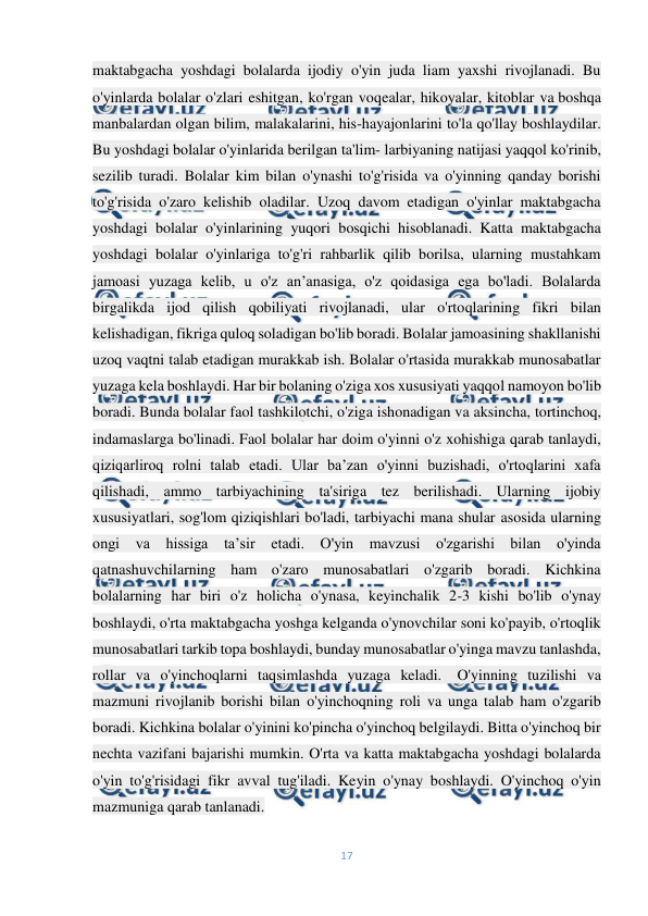  
17 
 
maktabgacha yoshdagi bolalarda ijodiy o'yin juda liam yaxshi rivojlanadi. Bu 
o'yinlarda bolalar o'zlari eshitgan, ko'rgan voqealar, hikoyalar, kitoblar va boshqa 
manbalardan olgan bilim, malakalarini, his-hayajonlarini to'la qo'llay boshlaydilar. 
Bu yoshdagi bolalar o'yinlarida berilgan ta'lim- larbiyaning natijasi yaqqol ko'rinib, 
sezilib turadi. Bolalar kim bilan o'ynashi to'g'risida va o'yinning qanday borishi 
to'g'risida o'zaro kelishib oladilar. Uzoq davom etadigan o'yinlar maktabgacha 
yoshdagi bolalar o'yinlarining yuqori bosqichi hisoblanadi. Katta maktabgacha 
yoshdagi bolalar o'yinlariga to'g'ri rahbarlik qilib borilsa, ularning mustahkam 
jamoasi yuzaga kelib, u o'z an’anasiga, o'z qoidasiga ega bo'ladi. Bolalarda 
birgalikda ijod qilish qobiliyati rivojlanadi, ular o'rtoqlarining fikri bilan 
kelishadigan, fikriga quloq soladigan bo'lib boradi. Bolalar jamoasining shakllanishi 
uzoq vaqtni talab etadigan murakkab ish. Bolalar o'rtasida murakkab munosabatlar 
yuzaga kela boshlaydi. Har bir bolaning o'ziga xos xususiyati yaqqol namoyon bo'lib 
boradi. Bunda bolalar faol tashkilotchi, o'ziga ishonadigan va aksincha, tortinchoq, 
indamaslarga bo'linadi. Faol bolalar har doim o'yinni o'z xohishiga qarab tanlaydi, 
qiziqarliroq rolni talab etadi. Ular ba’zan o'yinni buzishadi, o'rtoqlarini xafa 
qilishadi, ammo tarbiyachining ta'siriga tez berilishadi. Ularning ijobiy 
xususiyatlari, sog'lom qiziqishlari bo'ladi, tarbiyachi mana shular asosida ularning 
ongi va hissiga ta’sir etadi. O'yin mavzusi o'zgarishi bilan o'yinda 
qatnashuvchilarning ham o'zaro munosabatlari o'zgarib boradi. Kichkina 
bolalarning har biri o'z holicha o'ynasa, keyinchalik 2-3 kishi bo'lib o'ynay 
boshlaydi, o'rta maktabgacha yoshga kelganda o'ynovchilar soni ko'payib, o'rtoqlik 
munosabatlari tarkib topa boshlaydi, bunday munosabatlar o'yinga mavzu tanlashda, 
rollar va o'yinchoqlarni taqsimlashda yuzaga keladi. -O'yinning tuzilishi va 
mazmuni rivojlanib borishi bilan o'yinchoqning roli va unga talab ham o'zgarib 
boradi. Kichkina bolalar o'yinini ko'pincha o'yinchoq belgilaydi. Bitta o'yinchoq bir 
nechta vazifani bajarishi mumkin. O'rta va katta maktabgacha yoshdagi bolalarda 
o'yin to'g'risidagi fikr avval tug'iladi. Keyin o'ynay boshlaydi. O'yinchoq o'yin 
mazmuniga qarab tanlanadi. 
 
