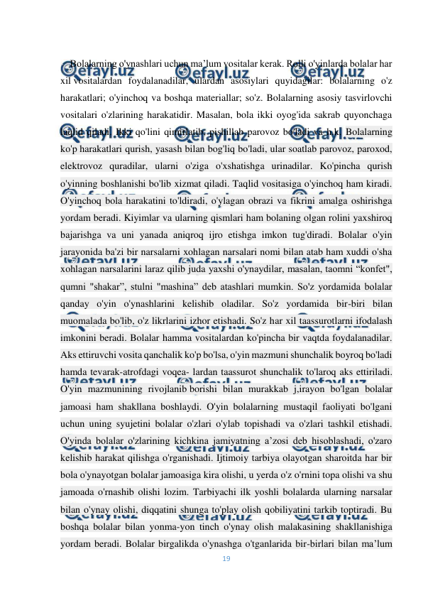  
19 
 
 
-   Bolalarning o'ynashlari uchun ma’lum vositalar kerak. Rolli o'yinlarda bolalar har 
xil vositalardan foydalanadilar, ulardan asosiylari quyidagilar: bolalarning o'z 
harakatlari; o'yinchoq va boshqa materiallar; so'z. Bolalarning asosiy tasvirlovchi 
vositalari o'zlarining harakatidir. Masalan, bola ikki oyog'ida sakrab quyonchaga 
laqlid qiladi. Ikki qo'lini qimirlatib, pishillab parovoz bo'ladi va h.k. Bolalarning 
ko'p harakatlari qurish, yasash bilan bog'liq bo'ladi, ular soatlab parovoz, paroxod, 
elektrovoz quradilar, ularni o'ziga o'xshatishga urinadilar. Ko'pincha qurish 
o'yinning boshlanishi bo'lib xizmat qiladi. Taqlid vositasiga o'yinchoq ham kiradi. 
O'yinchoq bola harakatini to'ldiradi, o'ylagan obrazi va fikrini amalga oshirishga 
yordam beradi. Kiyimlar va ularning qismlari ham bolaning olgan rolini yaxshiroq 
bajarishga va uni yanada aniqroq ijro etishga imkon tug'diradi. Bolalar o'yin 
jarayonida ba'zi bir narsalarni xohlagan narsalari nomi bilan atab ham xuddi o'sha 
xohlagan narsalarini laraz qilib juda yaxshi o'ynaydilar, masalan, taomni “konfet", 
qumni "shakar”, stulni "mashina” deb atashlari mumkin. So'z yordamida bolalar 
qanday o'yin o'ynashlarini kelishib oladilar. So'z yordamida bir-biri bilan 
muomalada bo'lib, o'z likrlarini izhor etishadi. So'z har xil taassurotlarni ifodalash 
imkonini beradi. Bolalar hamma vositalardan ko'pincha bir vaqtda foydalanadilar. 
Aks ettiruvchi vosita qanchalik ko'p bo'lsa, o'yin mazmuni shunchalik boyroq bo'ladi 
hamda tevarak-atrofdagi voqea- lardan taassurot shunchalik to'laroq aks ettiriladi. 
O'yin mazmunining rivojlanib borishi bilan murakkab j,irayon bo'lgan bolalar 
jamoasi ham shakllana boshlaydi. O'yin bolalarning mustaqil faoliyati bo'lgani 
uchun uning syujetini bolalar o'zlari o'ylab topishadi va o'zlari tashkil etishadi. 
O'yinda bolalar o'zlarining kichkina jamiyatning a’zosi deb hisoblashadi, o'zaro 
kelishib harakat qilishga o'rganishadi. Ijtimoiy tarbiya olayotgan sharoitda har bir 
bola o'ynayotgan bolalar jamoasiga kira olishi, u yerda o'z o'rnini topa olishi va shu 
jamoada o'rnashib olishi lozim. Tarbiyachi ilk yoshli bolalarda ularning narsalar 
bilan o'ynay olishi, diqqatini shunga to'play olish qobiliyatini tarkib toptiradi. Bu 
boshqa bolalar bilan yonma-yon tinch o'ynay olish malakasining shakllanishiga 
yordam beradi. Bolalar birgalikda o'ynashga o'tganlarida bir-birlari bilan ma’lum 
