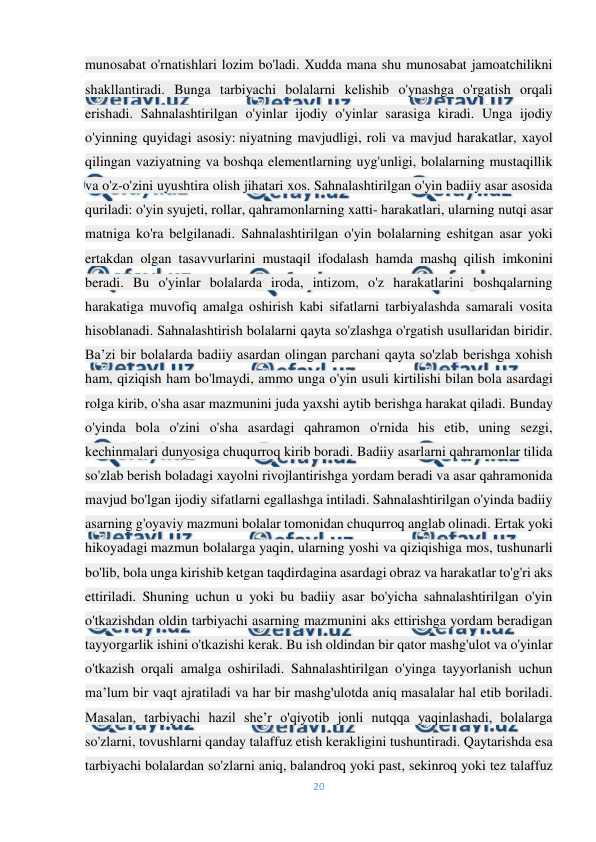  
20 
 
munosabat o'rnatishlari lozim bo'ladi. Xudda mana shu munosabat jamoatchilikni 
shakllantiradi. Bunga tarbiyachi bolalarni kelishib o'ynashga o'rgatish orqali 
erishadi. Sahnalashtirilgan o'yinlar ijodiy o'yinlar sarasiga kiradi. Unga ijodiy 
o'yinning quyidagi asosiy: niyatning mavjudligi, roli va mavjud harakatlar, xayol 
qilingan vaziyatning va boshqa elementlarning uyg'unligi, bolalarning mustaqillik 
va o'z-o'zini uyushtira olish jihatari xos. Sahnalashtirilgan o'yin badiiy asar asosida 
quriladi: o'yin syujeti, rollar, qahramonlarning xatti- harakatlari, ularning nutqi asar 
matniga ko'ra belgilanadi. Sahnalashtirilgan o'yin bolalarning eshitgan asar yoki 
ertakdan olgan tasavvurlarini mustaqil ifodalash hamda mashq qilish imkonini 
beradi. Bu o'yinlar bolalarda iroda, intizom, o'z harakatlarini boshqalarning 
harakatiga muvofiq amalga oshirish kabi sifatlarni tarbiyalashda samarali vosita 
hisoblanadi. Sahnalashtirish bolalarni qayta so'zlashga o'rgatish usullaridan biridir. 
Ba’zi bir bolalarda badiiy asardan olingan parchani qayta so'zlab berishga xohish 
ham, qiziqish ham bo'lmaydi, ammo unga o'yin usuli kirtilishi bilan bola asardagi 
rolga kirib, o'sha asar mazmunini juda yaxshi aytib berishga harakat qiladi. Bunday 
o'yinda bola o'zini o'sha asardagi qahramon o'rnida his etib, uning sezgi, 
kechinmalari dunyosiga chuqurroq kirib boradi. Badiiy asarlarni qahramonlar tilida 
so'zlab berish boladagi xayolni rivojlantirishga yordam beradi va asar qahramonida 
mavjud bo'lgan ijodiy sifatlarni egallashga intiladi. Sahnalashtirilgan o'yinda badiiy 
asarning g'oyaviy mazmuni bolalar tomonidan chuqurroq anglab olinadi. Ertak yoki 
hikoyadagi mazmun bolalarga yaqin, ularning yoshi va qiziqishiga mos, tushunarli 
bo'lib, bola unga kirishib ketgan taqdirdagina asardagi obraz va harakatlar to'g'ri aks 
ettiriladi. Shuning uchun u yoki bu badiiy asar bo'yicha sahnalashtirilgan o'yin 
o'tkazishdan oldin tarbiyachi asarning mazmunini aks ettirishga yordam beradigan 
tayyorgarlik ishini o'tkazishi kerak. Bu ish oldindan bir qator mashg'ulot va o'yinlar 
o'tkazish orqali amalga oshiriladi. Sahnalashtirilgan o'yinga tayyorlanish uchun 
ma’lum bir vaqt ajratiladi va har bir mashg'ulotda aniq masalalar hal etib boriladi. 
Masalan, tarbiyachi hazil she’r o'qiyotib jonli nutqqa yaqinlashadi, bolalarga 
so'zlarni, tovushlarni qanday talaffuz etish kerakligini tushuntiradi. Qaytarishda esa 
tarbiyachi bolalardan so'zlarni aniq, balandroq yoki past, sekinroq yoki tez talaffuz 
