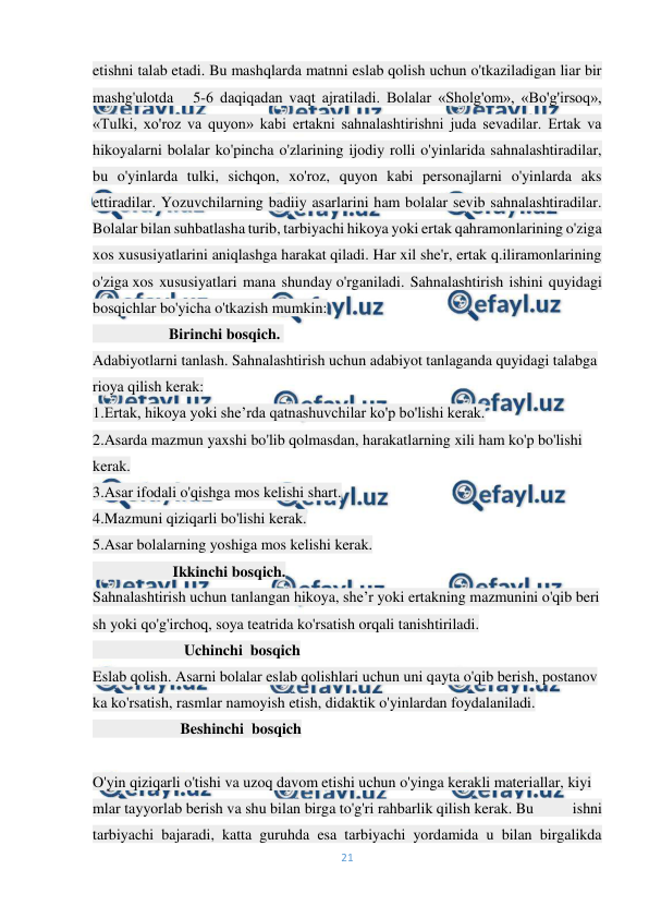  
21 
 
etishni talab etadi. Bu mashqlarda matnni eslab qolish uchun o'tkaziladigan liar bir 
mashg'ulotda   5-6 daqiqadan vaqt ajratiladi. Bolalar «Sholg'om», «Bo'g'irsoq», 
«Tulki, xo'roz va quyon» kabi ertakni sahnalashtirishni juda sevadilar. Ertak va 
hikoyalarni bolalar ko'pincha o'zlarining ijodiy rolli o'yinlarida sahnalashtiradilar, 
bu o'yinlarda tulki, sichqon, xo'roz, quyon kabi personajlarni o'yinlarda aks 
ettiradilar. Yozuvchilarning badiiy asarlarini ham bolalar sevib sahnalashtiradilar. 
Bolalar bilan suhbatlasha turib, tarbiyachi hikoya yoki ertak qahramonlarining o'ziga 
xos xususiyatlarini aniqlashga harakat qiladi. Har xil she'r, ertak q.iliramonlarining 
o'ziga xos xususiyatlari mana shunday o'rganiladi. Sahnalashtirish ishini quyidagi 
bosqichlar bo'yicha o'tkazish mumkin: 
                    Birinchi bosqich.  
Adabiyotlarni tanlash. Sahnalashtirish uchun adabiyot tanlaganda quyidagi talabga 
rioya qilish kerak: 
1.Ertak, hikoya yoki she’rda qatnashuvchilar ko'p bo'lishi kerak. 
2.Asarda mazmun yaxshi bo'lib qolmasdan, harakatlarning xili ham ko'p bo'lishi 
kerak. 
3.Asar ifodali o'qishga mos kelishi shart. 
4.Mazmuni qiziqarli bo'lishi kerak. 
5.Asar bolalarning yoshiga mos kelishi kerak. 
                     Ikkinchi bosqich.                                                                                
Sahnalashtirish uchun tanlangan hikoya, she’r yoki ertakning mazmunini o'qib beri
sh yoki qo'g'irchoq, soya teatrida ko'rsatish orqali tanishtiriladi. 
                        Uchinchi  bosqich 
Eslab qolish. Asarni bolalar eslab qolishlari uchun uni qayta o'qib berish, postanov
ka ko'rsatish, rasmlar namoyish etish, didaktik o'yinlardan foydalaniladi. 
                       Beshinchi  bosqich 
                                                
O'yin qiziqarli o'tishi va uzoq davom etishi uchun o'yinga kerakli materiallar, kiyi
mlar tayyorlab berish va shu bilan birga to'g'ri rahbarlik qilish kerak. Bu 
ishni 
tarbiyachi bajaradi, katta guruhda esa tarbiyachi yordamida u bilan birgalikda 
