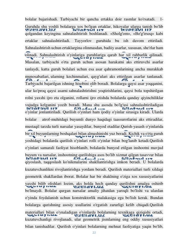  
22 
 
bolalar bajarishadi. Tarbiyachi bir qancha ertakka doir rasmlar ko'rsatadi.  1-
Guruhda shu yoshli bolalarga xos bo'lgan ertaklar, hikoyalar ularga tanish bo'lib 
qolgandan keyingina sahnalashtirish boshlanadi. «Sholg'om», «Bo'g'irsoq» kabi 
ertaklar sahnalashtiriladi. 
Tayyorlov guruhida bu ish davom ettiriladi. 
Sahnalashtirish uchun ertaklargina olinmasdan, badiiy asarlar, xususan, she'rlar ham 
olinadi. Sahnalashtirish o'yinlariga guruhlariga qarab har xil rahbarlik qilinadi. 
Masalan, tarbiyachi o'rta guruh uchun asosan harakatni aks ettiruvchi asarlar 
tanlaydi, katta guruh bolalari uchun esa asar qahramonlarining ancha murakkab 
munosabatlari, ularning kechinmalari, qayg'ulari aks ettirilgan asarlar tanlanadi. 
Tarbiyachi bajarilgan ishning hisobini olib boradi. Bolalarga qaysi asar yoqqanini, 
ular ko'proq qaysi asarni sahnalashtirishni yoqtirishlarini, qaysi bola topshirilgan 
rolni yaxshi ijro eta olganini, rollarni ijro etishda bolalarda qanday qiyinchiliklar 
vujudga kelganini yozib boradi. Mana shu asosda bo'lg'usi sahnalashtiriladigan 
o'yinlar jonlantiriladi. Qurilish o'yinlari ham ijodiy o'yinlar sirasiga kiradi. Ularda 
bolalar   atrof-muhitdagi buyumli dunyo haqidagi taassurotlarini aks ettiradilar, 
mustaqil tarzda turli narsalar yasaydilar, bunyod etadilar.Qurish-yasash o'yinlarida 
bir xil buyumlarning boshqalari bilan almashinishi yuz beradi. Kichik va o'rta guruh 
yoshidagi bolalarda qurilish o'yinlari rolli o'yinlar bilan bog'lanib ketadi.Qurilish 
o'yinlari samarali faoliyat hisoblanib, bolalarda bunyod etilgan inshootni mavjud 
buyum va narsalar, inshootning qurilishiga asos bo'lib xizmat qilgan tasavvur bilan 
qiyoslash, taqqoslash ko'nikmalarini shakllantirishga imkon beradi. U bolalarda 
kuzatuvchanlikni rivojlantirishga yordam beradi. Qurilish materiallari turli xildagi 
geometrik shakllardan iborat. Bolalar har bir shaklning o'ziga xos xususiyatlarini 
yaxshi bilib olishlari lozim, aks holda hech qanday qurilishni amalga oshirib 
bo'lmaydi. Bolalar qurgan narsalar amaliy jihatdan yaroqli bo'lishi va ulardan 
o'yinda foydalanish uchun konstruktorlik malakasiga ega bo'lish kerak. Bundan 
bolalarga qurishning asosiy usullarini o'rgatish zarurligi kelib chiqadi.Qurilish 
materiallari bilan o'ynaladigan o'yinlarda bolalarning texnikaga qiziqishi ortadi, 
kuzatuvchanligi rivojlanadi, ular geometrik jismlarning eng oddiy xususiyatlari 
bilan tanishadilar. Qurilish o'yinlari bolalarning mehnat faoliyatiga yaqin bo'lib, 
