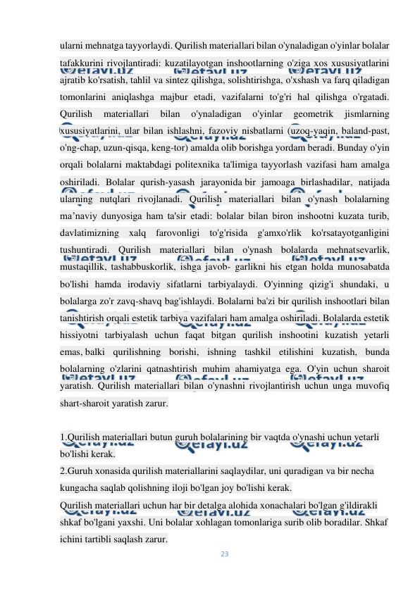  
23 
 
ularni mehnatga tayyorlaydi. Qurilish materiallari bilan o'ynaladigan o'yinlar bolalar 
tafakkurini rivojlantiradi: kuzatilayotgan inshootlarning o'ziga xos xususiyatlarini 
ajratib ko'rsatish, tahlil va sintez qilishga, solishtirishga, o'xshash va farq qiladigan 
tomonlarini aniqlashga majbur etadi, vazifalarni to'g'ri hal qilishga o'rgatadi. 
Qurilish 
materiallari 
bilan 
o'ynaladigan 
o'yinlar 
geometrik 
jismlarning 
xususiyatlarini, ular bilan ishlashni, fazoviy nisbatlarni (uzoq-yaqin, baland-past, 
o'ng-chap, uzun-qisqa, keng-tor) amalda olib borishga yordam beradi. Bunday o'yin 
orqali bolalarni maktabdagi politexnika ta'limiga tayyorlash vazifasi ham amalga 
oshiriladi. Bolalar qurish-yasash jarayonida bir jamoaga birlashadilar, natijada 
ularning nutqlari rivojlanadi. Qurilish materiallari bilan o'ynash bolalarning 
ma’naviy dunyosiga ham ta'sir etadi: bolalar bilan biron inshootni kuzata turib, 
davlatimizning xalq farovonligi to'g'risida g'amxo'rlik ko'rsatayotganligini 
tushuntiradi. Qurilish materiallari bilan o'ynash bolalarda mehnatsevarlik, 
mustaqillik, tashabbuskorlik, ishga javob- garlikni his etgan holda munosabatda 
bo'lishi hamda irodaviy sifatlarni tarbiyalaydi. O'yinning qizig'i shundaki, u 
bolalarga zo'r zavq-shavq bag'ishlaydi. Bolalarni ba'zi bir qurilish inshootlari bilan 
tanishtirish orqali estetik tarbiya vazifalari ham amalga oshiriladi. Bolalarda estetik 
hissiyotni tarbiyalash uchun faqat bitgan qurilish inshootini kuzatish yetarli 
emas, balki qurilishning borishi, ishning tashkil etilishini kuzatish, bunda 
bolalarning o'zlarini qatnashtirish muhim ahamiyatga ega. O'yin uchun sharoit 
yaratish. Qurilish materiallari bilan o'ynashni rivojlantirish uchun unga muvofiq 
shart-sharoit yaratish zarur. 
 
1.Qurilish materiallari butun guruh bolalarining bir vaqtda o'ynashi uchun yetarli 
bo'lishi kerak. 
2.Guruh xonasida qurilish materiallarini saqlaydilar, uni quradigan va bir necha 
kungacha saqlab qolishning iloji bo'lgan joy bo'lishi kerak. 
Qurilish materiallari uchun har bir detalga alohida xonachalari bo'lgan g'ildirakli 
shkaf bo'lgani yaxshi. Uni bolalar xohlagan tomonlariga surib olib boradilar. Shkaf 
ichini tartibli saqlash zarur. 
