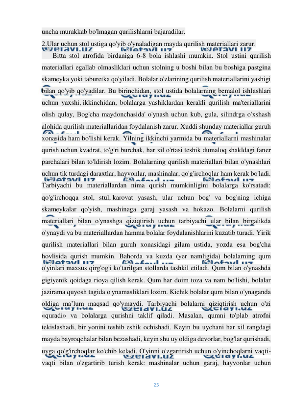  
25 
 
uncha murakkab bo'lmagan qurilishlarni bajaradilar.                                                               
2.Ular uchun stol ustiga qo'yib o'ynaladigan mayda qurilish materiallari zarur.  
 -  Bitta stol atrofida birdaniga 6-8 bola ishlashi mumkin. Stol ustini qurilish 
materiallari egallab olmasliklari uchun stolning u boshi bilan bu boshiga pastgina 
skameyka yoki taburetka qo'yiladi. Bolalar o'zlarining qurilish materiallarini yashigi 
bilan qo'yib qo'yadilar. Bu birinchidan, stol ustida bolalarning bemalol ishlashlari 
uchun yaxshi, ikkinchidan, bolalarga yashiklardan kerakli qurilish ma'teriallarini 
olish qulay, Bog'cha maydonchasida' o'ynash uchun kub, gula, silindrga o'xshash 
alohida qurilish materiallaridan foydalanish zarur. Xuddi shunday materiallar guruh 
xonasida ham bo'lishi kerak. Yilning ikkinchi yarmida bu materiallarni mashinalar 
qurish uchun kvadrat, to'g'ri burchak, har xil o'rtasi teshik dumaloq shakldagi faner 
parchalari bilan to'ldirish lozim. Bolalarning qurilish materiallari bilan o'ynashlari 
uchun tik turdagi daraxtlar, hayvonlar, mashinalar, qo'g'irchoqlar ham kerak bo'ladi. 
Tarbiyachi bu materiallardan nima qurish mumkinligini bolalarga ko'rsatadi: 
qo'g'irchoqqa stol, stul, karovat yasash, ular uchun bog' va bog'ning ichiga 
skameykalar qo'yish, mashinaga garaj yasash va hokazo. Bolalarni qurilish 
materiallari bilan o'ynashga qiziqtirish uchun tarbiyachi ular bilan birgalikda 
o'ynaydi va bu materiallardan hamma bolalar foydalanishlarini kuzatib turadi. Yirik 
qurilish materiallari bilan guruh xonasidagi gilam ustida, yozda esa bog'cha 
hovlisida qurish mumkin. Bahorda va kuzda (yer namligida) bolalarning qum 
o'yinlari maxsus qirg'og'i ko'tarilgan stollarda tashkil etiladi. Qum bilan o'ynashda 
gigiyenik qoidaga rioya qilish kerak. Qum har doim toza va nam bo'lishi, bolalar 
jazirama quyosh tagida o'ynamasliklari lozim. Kichik bolalar qum bilan o'ynaganda 
oldiga ma’lum maqsad qo'ymaydi. Tarbiyachi bolalarni qiziqtirish uchun o'zi 
«quradi» va bolalarga qurishni taklif qiladi. Masalan, qumni to'plab atrofni 
tekislashadi, bir yonini teshib eshik ochishadi. Keyin bu uychani har xil rangdagi 
mayda bayroqchalar bilan bezashadi, keyin shu uy oldiga devorlar, bog'lar qurishadi, 
uyga qo'g'irchoqlar ko'chib keladi. O'yinni o'zgartirish uchun o'yinchoqlarni vaqti-
vaqti bilan o'zgartirib turish kerak: mashinalar uchun garaj, hayvonlar uchun 
