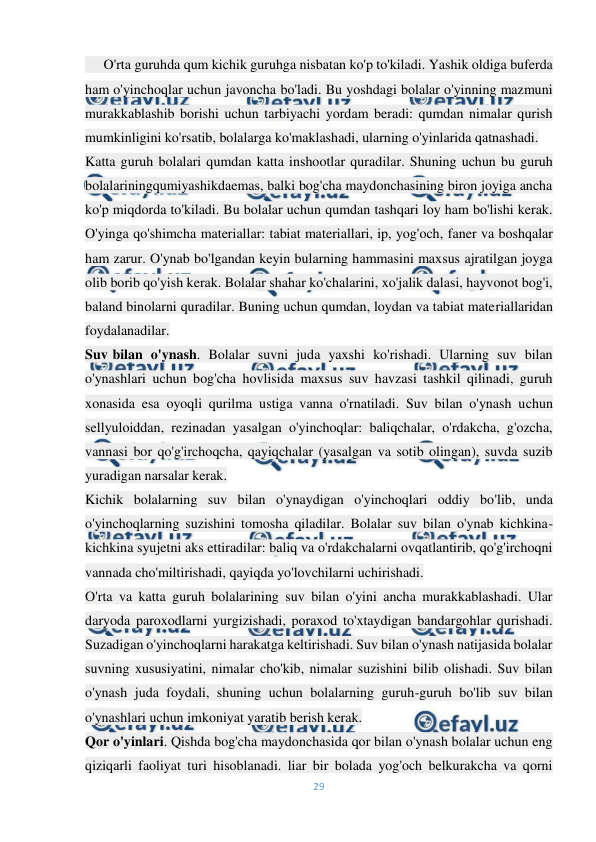  
29 
 
   - O'rta guruhda qum kichik guruhga nisbatan ko'p to'kiladi. Yashik oldiga buferda 
ham o'yinchoqlar uchun javoncha bo'ladi. Bu yoshdagi bolalar o'yinning mazmuni 
murakkablashib borishi uchun tarbiyachi yordam beradi: qumdan nimalar qurish 
mumkinligini ko'rsatib, bolalarga ko'maklashadi, ularning o'yinlarida qatnashadi. 
Katta guruh bolalari qumdan katta inshootlar quradilar. Shuning uchun bu guruh 
bolalariningqumiyashikdaemas, balki bog'cha maydonchasining biron joyiga ancha 
ko'p miqdorda to'kiladi. Bu bolalar uchun qumdan tashqari loy ham bo'lishi kerak. 
O'yinga qo'shimcha materiallar: tabiat materiallari, ip, yog'och, faner va boshqalar 
ham zarur. O'ynab bo'lgandan keyin bularning hammasini maxsus ajratilgan joyga 
olib borib qo'yish kerak. Bolalar shahar ko'chalarini, xo'jalik dalasi, hayvonot bog'i, 
baland binolarni quradilar. Buning uchun qumdan, loydan va tabiat materiallaridan 
foydalanadilar. 
Suv-bilan o'ynash. Bolalar suvni juda yaxshi ko'rishadi. Ularning suv bilan 
o'ynashlari uchun bog'cha hovlisida maxsus suv havzasi tashkil qilinadi, guruh 
xonasida esa oyoqli qurilma ustiga vanna o'rnatiladi. Suv bilan o'ynash uchun 
sellyuloiddan, rezinadan yasalgan o'yinchoqlar: baliqchalar, o'rdakcha, g'ozcha, 
vannasi bor qo'g'irchoqcha, qayiqchalar (yasalgan va sotib olingan), suvda suzib 
yuradigan narsalar kerak. 
Kichik bolalarning suv bilan o'ynaydigan o'yinchoqlari oddiy bo'lib, unda 
o'yinchoqlarning suzishini tomosha qiladilar. Bolalar suv bilan o'ynab kichkina-
kichkina syujetni aks ettiradilar: baliq va o'rdakchalarni ovqatlantirib, qo'g'irchoqni 
vannada cho'miltirishadi, qayiqda yo'lovchilarni uchirishadi. 
O'rta va katta guruh bolalarining suv bilan o'yini ancha murakkablashadi. Ular 
daryoda paroxodlarni yurgizishadi, poraxod to'xtaydigan bandargohlar qurishadi. 
Suzadigan o'yinchoqlarni harakatga keltirishadi. Suv bilan o'ynash natijasida bolalar 
suvning xususiyatini, nimalar cho'kib, nimalar suzishini bilib olishadi. Suv bilan 
o'ynash juda foydali, shuning uchun bolalarning guruh-guruh bo'lib suv bilan 
o'ynashlari uchun imkoniyat yaratib berish kerak. 
Qor o'yinlari. Qishda bog'cha maydonchasida qor bilan o'ynash bolalar uchun eng 
qiziqarli faoliyat turi hisoblanadi. liar bir bolada yog'och belkurakcha va qorni 
