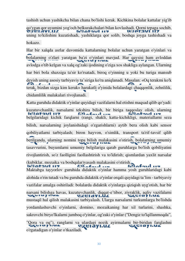  
30 
 
tashish uchun yashikcha bilan chana bo'lishi kerak. Kichkina bolalar kattalar yig'ib 
qo'ygan qor uyumini yog'och belkurakchalari bilan kovlashadi. Qorni tepaga sochib, 
uning to'kilishini kuzatishadi, yashiklarga qor solib, boshqa joyga tashishadi va 
hokazo.- 
Har bir xalqda asrlar davomida kattalarning bolalar uchun yaratgan o'yinlari va 
bolalarning o'zlari yaratgan ba'zi o'yinlari mavjud. Har qaysisi ham avloddan 
avlodga o'tib kelgan va xalq og'zaki ijodining o'ziga xos shakliga aylangan. Ularning 
har biri bola shaxsiga ta'sir ko'rsatadi, biroq o'yinning u yoki bu turiga mansub 
deyish uning asosiy tarbiyaviy ta’siriga ko'ra aniqlanadi. Masalan: «Oq terakmi ko'k 
terak, bizdan sizga kim kerak» harakatli o'yinida bolalardagi chaqqonlik, zehnlilik, 
chidamlilik malakalari rivojlanadi. - 
Katta guruhda didaktik o'yinlar quyidagi vazifalarni hal etishni maqsad qilib qo'yadi: 
kuzatuvchanlik, narsalarni tekshira bilish, bir biriga taqqoslay olish, ularning 
belgilaridagi kichik farqlarni (rangi, shakli, katta-kichikligi, materiallarni seza 
bilish, narsalarning joylanishidagi o'zgarishlarni) aytib bera olish kabi sensor 
qobiliyatlarni tarbiyalash; biron hayvon, o'simlik, transport ta'rif-tavsif qilib 
berilganda, ularning nomini topa bilish malakasini o'stirish, bolalarning umumiy 
tasavvurini, buyumlarni umumiy belgilariga qarab guruhlarga bo'lish qobiliyatini 
rivojlantirish, so'z faolligini faollashtirish va to'ldirish; qismlardan yaxlit narsalar 
(kubiklar, mozaika va boshqalar)yasash malakasini o'stirish. 
Maktabga tayyorlov guruhida didaktik o'yinlar hamma yosh guruhlaridagi kabi 
alohida o'rin tutadi va bu guruhda didaktik o'yinlar orqali quyidagi ta’lim - tarbiyaviy 
vazifalar amalga oshiriladi: bolalarda didaktik o'yinlarga qiziqish uyg'otish, har bir 
narsani bilishga havas, kuzatuvchanlik, diqqat-e’tibor, ziyraklik, aqliy vazifalarni 
mustaqil hal qilish malakasini tarbiyalash. Ularga narsalarni turkumlarga bo'lishda 
yordamlashuvchi o'yinlarni, domino, mozaikaning har xil turlarini, shashka, 
sakrovchi biryo'lkalarni jumboq o'yinlar, og'zaki o'yinlar ("Dengiz to'lqillanmoqda”, 
"Qora va oq"), ranglarni va ulardagi nozik ayirmalarni bir-biridan farqlashni 
o'rgatadigan o'yinlar o'tkaziladi. 
