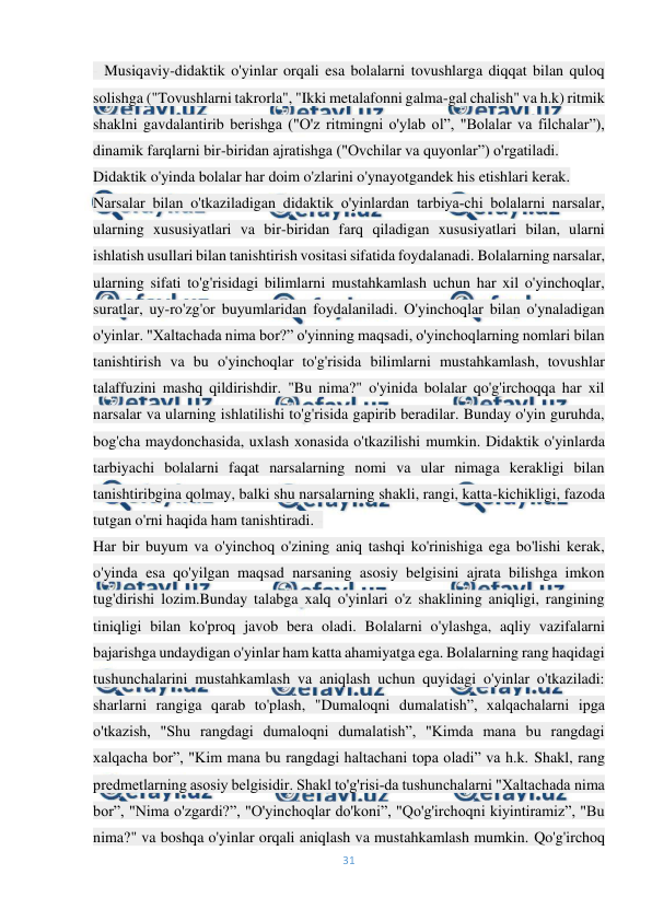  
31 
 
- Musiqaviy-didaktik o'yinlar orqali esa bolalarni tovushlarga diqqat bilan quloq 
solishga ("Tovushlarni takrorla", "Ikki metalafonni galma-gal chalish" va h.k) ritmik 
shaklni gavdalantirib berishga ("O'z ritmingni o'ylab ol”, "Bolalar va filchalar”), 
dinamik farqlarni bir-biridan ajratishga ("Ovchilar va quyonlar”) o'rgatiladi. 
Didaktik o'yinda bolalar har doim o'zlarini o'ynayotgandek his etishlari kerak. 
Narsalar bilan o'tkaziladigan didaktik o'yinlardan tarbiya­chi bolalarni narsalar, 
ularning xususiyatlari va bir-biridan farq qiladigan xususiyatlari bilan, ularni 
ishlatish usullari bilan tanishtirish vositasi sifatida foydalanadi. Bolalarning narsalar, 
ularning sifati to'g'risidagi bilimlarni mustahkamlash uchun har xil o'yinchoqlar, 
suratlar, uy-ro'zg'or buyumlaridan foydalaniladi. O'yinchoqlar bilan o'ynaladigan 
o'yinlar. "Xaltachada nima bor?” o'yinning maqsadi, o'yinchoqlarning nomlari bilan 
tanishtirish va bu o'yinchoqlar to'g'risida bilimlarni mustahkamlash, tovushlar 
talaffuzini mashq qildirishdir. "Bu nima?" o'yinida bolalar qo'g'irchoqqa har xil 
narsalar va ularning ishlatilishi to'g'risida gapirib beradilar. Bunday o'yin guruhda, 
bog'cha maydonchasida, uxlash xonasida o'tkazilishi mumkin. Didaktik o'yinlarda 
tarbiyachi bolalarni faqat narsalarning nomi va ular nimaga kerakligi bilan 
tanishtiribgina qolmay, balki shu narsalarning shakli, rangi, katta-kichikligi, fazoda 
tutgan o'rni haqida ham tanishtiradi. - 
Har bir buyum va o'yinchoq o'zining aniq tashqi ko'rinishiga ega bo'lishi kerak, 
o'yinda esa qo'yilgan maqsad narsaning asosiy belgisini ajrata bilishga imkon 
tug'dirishi lozim.Bunday talabga xalq o'yinlari o'z shaklining aniqligi, rangining 
tiniqligi bilan ko'proq javob bera oladi. Bolalarni o'ylashga, aqliy vazifalarni 
bajarishga undaydigan o'yinlar ham katta ahamiyatga ega. Bolalarning rang haqidagi 
tushunchalarini mustahkamlash va aniqlash uchun quyidagi o'yinlar o'tkaziladi: 
sharlarni rangiga qarab to'plash, "Dumaloqni dumalatish”, xalqachalarni ipga 
o'tkazish, "Shu rangdagi dumaloqni dumalatish”, "Kimda mana bu rangdagi 
xalqacha bor”, "Kim mana bu rangdagi haltachani topa oladi” va h.k. Shakl, rang 
predmetlarning asosiy belgisidir. Shakl to'g'risi­da tushunchalarni "Xaltachada nima 
bor”, "Nima o'zgardi?”, "O'yinchoqlar do'koni”, "Qo'g'irchoqni kiyintiramiz”, "Bu 
nima?" va boshqa o'yinlar orqali aniqlash va mustahkamlash mumkin. Qo'g'irchoq 
