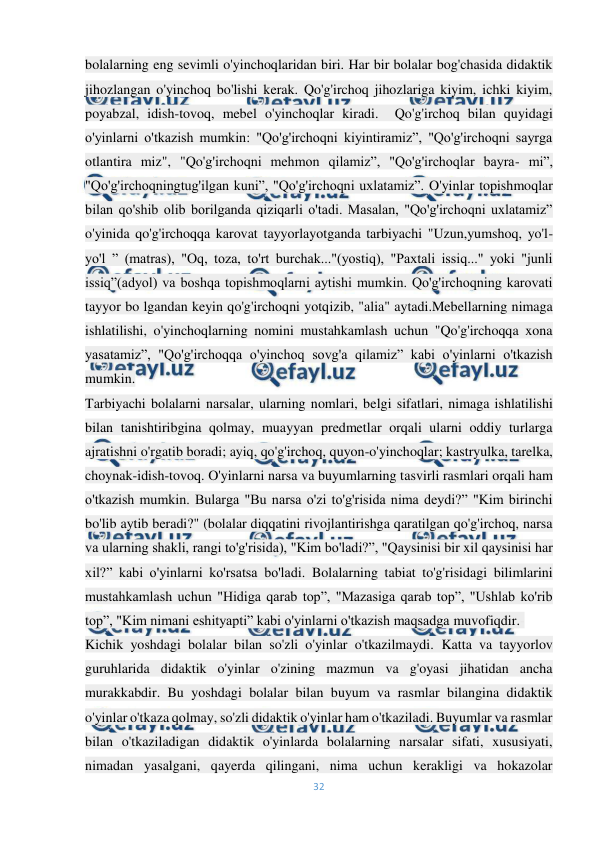  
32 
 
bolalarning eng sevimli o'yinchoqlaridan biri. Har bir bolalar bog'chasida didaktik 
jihozlangan o'yinchoq bo'lishi kerak. Qo'g'irchoq jihozlariga kiyim, ichki kiyim, 
poyabzal, idish-tovoq, mebel o'yinchoqlar kiradi.  Qo'g'irchoq bilan quyidagi 
o'yinlarni o'tkazish mumkin: "Qo'g'irchoqni kiyintiramiz”, "Qo'g'irchoqni sayrga 
otlantira miz", "Qo'g'irchoqni mehmon qilamiz”, "Qo'g'irchoqlar bayra- mi”, 
"Qo'g'irchoqningtug'ilgan kuni”, "Qo'g'irchoqni uxlatamiz”. O'yinlar topishmoqlar 
bilan qo'shib olib borilganda qiziqarli o'tadi. Masalan, "Qo'g'irchoqni uxlatamiz” 
o'yinida qo'g'irchoqqa karovat tayyorlayotganda tarbiyachi "Uzun,yumshoq, yo'l-
yo'l ” (matras), "Oq, toza, to'rt burchak..."(yostiq), "Paxtali issiq..." yoki "junli 
issiq”(adyol) va boshqa topishmoqlarni aytishi mumkin. Qo'g'irchoqning karovati 
tayyor bo lgandan keyin qo'g'irchoqni yotqizib, "alia" aytadi.Mebellarning nimaga 
ishlatilishi, o'yinchoqlarning nomini mustahkamlash uchun "Qo'g'irchoqqa xona 
yasatamiz”, "Qo'g'irchoqqa o'yinchoq sovg'a qilamiz” kabi o'yinlarni o'tkazish 
mumkin. 
Tarbiyachi bolalarni narsalar, ularning nomlari, belgi sifatlari, nimaga ishlatilishi 
bilan tanishtiribgina qolmay, muayyan predmetlar orqali ularni oddiy turlarga 
ajratishni o'rgatib boradi; ayiq, qo'g'irchoq, quyon-o'yinchoqlar; kastryulka, tarelka, 
choynak-idish-tovoq. O'yinlarni narsa va buyumlarning tasvirli rasmlari orqali ham 
o'tkazish mumkin. Bularga "Bu narsa o'zi to'g'risida nima deydi?” "Kim birinchi 
bo'lib aytib beradi?" (bolalar diqqatini rivojlantirishga qaratilgan qo'g'irchoq, narsa 
va ularning shakli, rangi to'g'risida), "Kim bo'ladi?”, "Qaysinisi bir xil qaysinisi har 
xil?” kabi o'yinlarni ko'rsatsa bo'ladi. Bolalarning tabiat to'g'risidagi bilimlarini 
mustahkamlash uchun "Hidiga qarab top”, "Mazasiga qarab top”, "Ushlab ko'rib 
top”, "Kim nimani eshityapti” kabi o'yinlarni o'tkazish maqsadga muvofiqdir.- 
Kichik yoshdagi bolalar bilan so'zli o'yinlar o'tkazilmaydi. Katta va tayyorlov 
guruhlarida didaktik o'yinlar o'zining mazmun va g'oyasi jihatidan ancha 
murakkabdir. Bu yoshdagi bolalar bilan buyum va rasmlar bilangina didaktik 
o'yinlar o'tkaza qolmay, so'zli didaktik o'yinlar ham o'tkaziladi. Buyumlar va rasmlar 
bilan o'tkaziladigan didaktik o'yinlarda bolalarning narsalar sifati, xususiyati, 
nimadan yasalgani, qayerda qilingani, nima uchun kerakligi va hokazolar 
