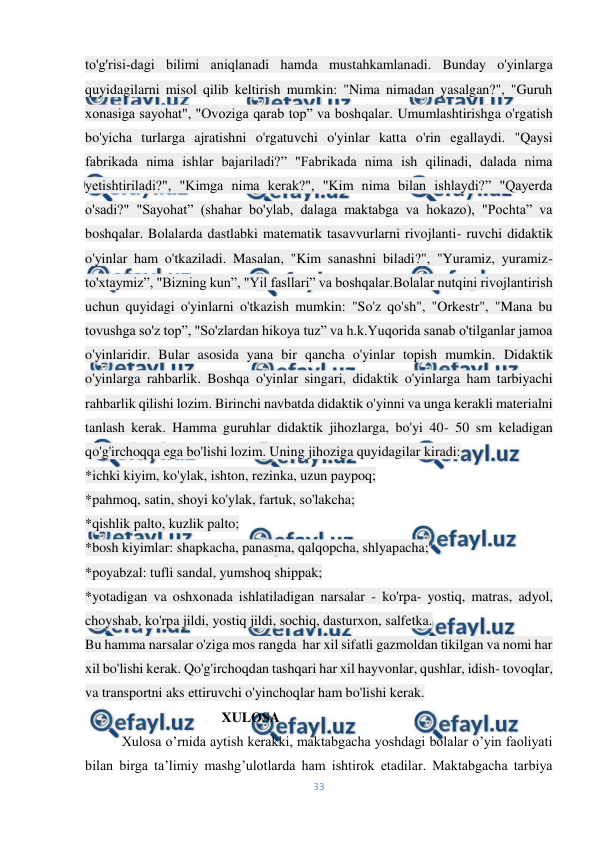  
33 
 
to'g'risi­dagi bilimi aniqlanadi hamda mustahkamlanadi. Bunday o'yinlarga 
quyidagilarni misol qilib keltirish mumkin: "Nima nimadan yasalgan?", "Guruh 
xonasiga sayohat", "Ovoziga qarab top” va boshqalar. Umumlashtirishga o'rgatish 
bo'yicha turlarga ajratishni o'rgatuvchi o'yinlar katta o'rin egallaydi. "Qaysi 
fabrikada nima ishlar bajariladi?” "Fabrikada nima ish qilinadi, dalada nima 
yetishtiriladi?", "Kimga nima kerak?", "Kim nima bilan ishlaydi?” "Qayerda 
o'sadi?" "Sayohat” (shahar bo'ylab, dalaga maktabga va hokazo), "Pochta” va 
boshqalar. Bolalarda dastlabki matematik tasavvurlarni rivojlanti- ruvchi didaktik 
o'yinlar ham o'tkaziladi. Masalan, "Kim sanashni biladi?", "Yuramiz, yuramiz-
to'xtaymiz”, "Bizning kun”, "Yil fasllari” va boshqalar.Bolalar nutqini rivojlantirish 
uchun quyidagi o'yinlarni o'tkazish mumkin: "So'z qo'sh", "Orkestr", "Mana bu 
tovushga so'z top”, "So'zlardan hikoya tuz” va h.k.Yuqorida sanab o'tilganlar jamoa 
o'yinlaridir. Bular asosida yana bir qancha o'yinlar topish mumkin. Didaktik 
o'yinlarga rahbarlik. Boshqa o'yinlar singari, didaktik o'yinlarga ham tarbiyachi 
rahbarlik qilishi lozim. Birinchi navbatda didaktik o'yinni va unga kerakli materialni 
tanlash kerak. Hamma guruhlar didaktik jihozlarga, bo'yi 40- 50 sm keladigan 
qo'g'irchoqqa ega bo'lishi lozim. Uning jihoziga quyidagilar kiradi: 
*ichki kiyim, ko'ylak, ishton, rezinka, uzun paypoq; 
*pahmoq, satin, shoyi ko'ylak, fartuk, so'lakcha; 
*qishlik palto, kuzlik palto; 
*bosh kiyimlar: shapkacha, panasma, qalqopcha, shlyapacha; 
*poyabzal: tufli sandal, yumshoq shippak; 
*yotadigan va oshxonada ishlatiladigan narsalar - ko'rpa- yostiq, matras, adyol, 
choyshab, ko'rpa jildi, yostiq jildi, sochiq, dasturxon, salfetka. 
Bu hamma narsalar o'ziga mos rangda  har xil sifatli gazmoldan tikilgan va nomi har 
xil bo'lishi kerak. Qo'g'irchoqdan tashqari har xil hayvonlar, qushlar, idish- tovoqlar, 
va transportni aks ettiruvchi o'yinchoqlar ham bo'lishi kerak. 
                                       XULOSA 
        - Xulosa o’rnida aytish kerakki, maktabgacha yoshdagi bolalar o’yin faoliyati 
bilan birga ta’limiy mashg’ulotlarda ham ishtirok etadilar. Maktabgacha tarbiya 
