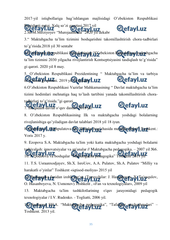  
35 
 
2017-yil istiqbollariga bag’ishlangan majlisidagi O’zbekiston Respublikasi 
Prezidenti nutqi. Xalq so’zi gazetasi 2017 yil 
2.Sh.M.Mirziyoyev “Murojaatnoma” 2020 yil dekabr 
3.“ Maktabgacha taʼlim tizimini boshqarishni takomillashtirish chora-tadbirlari 
toʼgʼrisida.2018 yil 30 sentabr 
4.Oʼzbekiston Respublikasi Prezidentining “Oʼzbekiston Respublikasi maktabgacha 
taʼlim tizimini 2030 yilgacha rivojlantirish Kontseptsiyasini tasdiqlash toʼgʼrisida” 
gi qarori. 2020 yil 8 may. 
5. Oʼzbekiston Respublikasi Prezidentining “ Maktabgacha taʼlim va tarbiya 
toʼgʼrisida gi qonuni. 2019 yil 16 dekabr. 
6.Oʼzbekiston Respublikasi Vazirlar Mahkamasining “ Davlat maktabgacha taʼlim 
tizimi hodimlari mehnatiga haq toʼlash tartibini yanada takomillashtirish chora-
tadbirlari toʼgʼrisida.”gi qarori. 
7. Ilk qadam davlat o‘quv dasturi 2018 yil. 
8. Oʼzbekiston Respublikasining Ilk va maktabgacha yoshdagi bolalarning 
rivojlanishiga qo’yiladigan davlat talablari 2018 yil 18 iyun. 
8. Qodirova F., Tashpulatova Sh. “Bolalar bog’chasida metodik ishlar”–Тoshkent.: 
Voris 2017 y. 
9. Ezopova S.A. Maktabgacha ta'lim yoki katta maktabgacha yoshdagi bolalarni 
tarbiyalash: innovatsiyalar va an'analar // Maktabgacha pedagogika. – 2007 yil №6. 
10. F.Qodirova va boshqalar “Maktabgacha pedagogika” Toshkent 2019 yil 
11. T.S. Usraanxodjayev, Sh.X. IsroUov, A.A. Pulatov, Sh.A. Pulatov “Milliy va 
harakatli o’yinlar” Toshkent «iqtisod-moliya» 2015 yil 
12. Pedagogika fanidan izohli lug‘at. (Tuzuvchilar: J. Hasanboyev, X. To‘raqulov, 
O. Hasanboyeva, N. Usmonov).Тoshkent , «Fan va texnologiyalar», 2009 yil 
13. 
Maktabgacha 
ta'lim 
tashkilotlarining 
o'quv 
jarayonidagi 
pedagogik 
texnologiyalar / I.V. Rudenko. - Togliatti, 2006 yil. 
14. Sodiqova SH.A. “Maktabgacha pedagogika”, “Tafakkur sarchashmalari” – 
Toshkent. 2013 yil. 
