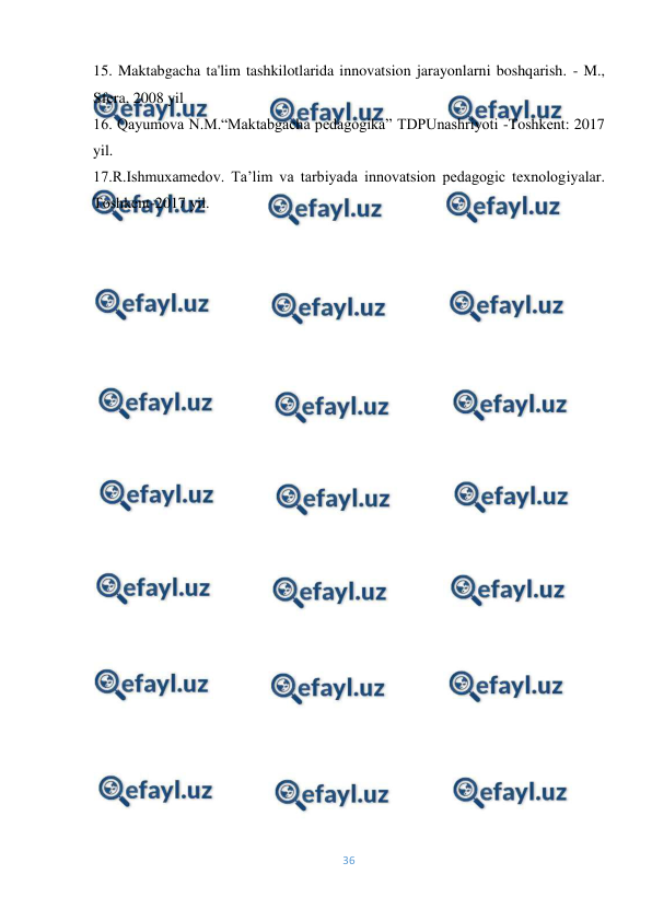  
36 
 
15. Maktabgacha ta'lim tashkilotlarida innovatsion jarayonlarni boshqarish. - M., 
Sfera, 2008 yil 
16. Qayumova N.M.“Maktabgacha pedagogika” TDPUnashriyoti -Toshkent: 2017 
yil. 
17.R.Ishmuxamedov. Ta’lim va tarbiyada innovatsion pedagogic texnologiyalar. 
Toshkent-2017 yil. 
 
 
 
 
 
 
 
 
 
 
 
 
 
 
 
 
 
 
 
 
