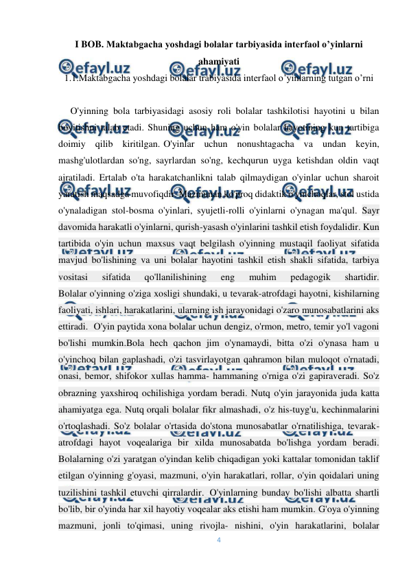  
4 
 
I BOB. Maktabgacha yoshdagi bolalar tarbiyasida interfaol o’yinlarni 
ahamiyati 
1.1.Maktabgacha yoshdagi bolalar trabiyasida interfaol o’yinlarning tutgan o’rni 
 
     O'yinning bola tarbiyasidagi asosiy roli bolalar tashkilotisi hayotini u bilan 
boyitishni talab etadi. Shuning uchun ham o'yin bolalar hayotining kun tartibiga 
doimiy qilib kiritilgan.-O'yinlar uchun nonushtagacha va undan keyin, 
mashg'ulotlardan so'ng, sayrlardan so'ng, kechqurun uyga ketishdan oldin vaqt 
ajratiladi. Ertalab o'ta harakatchanlikni talab qilmaydigan o'yinlar uchun sharoit 
yaratish maqsadga muvofiqdir. Mazmunan ko'proq didaktik o'yinchoqlar, stol ustida 
o'ynaladigan stol-bosma o'yinlari, syujetli-rolli o'yinlarni o'ynagan ma'qul. Sayr 
davomida harakatli o'yinlarni, qurish-yasash o'yinlarini tashkil etish foydalidir. Kun 
tartibida o'yin uchun maxsus vaqt belgilash o'yinning mustaqil faoliyat sifatida 
mavjud bo'lishining va uni bolalar hayotini tashkil etish shakli sifatida, tarbiya 
vositasi 
sifatida 
qo'llanilishining 
eng 
muhim 
pedagogik 
shartidir. 
Bolalar o'yinning o'ziga xosligi shundaki, u tevarak-atrofdagi hayotni, kishilarning 
faoliyati, ishlari, harakatlarini, ularning ish jarayonidagi o'zaro munosabatlarini aks 
ettiradi.- O'yin paytida xona bolalar uchun dengiz, o'rmon, metro, temir yo'l vagoni 
bo'lishi mumkin.Bola hech qachon jim o'ynamaydi, bitta o'zi o'ynasa ham u 
o'yinchoq bilan gaplashadi, o'zi tasvirlayotgan qahramon bilan muloqot o'rnatadi, 
onasi, bemor, shifokor xullas hamma- hammaning o'rniga o'zi gapiraveradi. So'z 
obrazning yaxshiroq ochilishiga yordam beradi. Nutq o'yin jarayonida juda katta 
ahamiyatga ega. Nutq orqali bolalar fikr almashadi, o'z his-tuyg'u, kechinmalarini 
o'rtoqlashadi. So'z bolalar o'rtasida do'stona munosabatlar o'rnatilishiga, tevarak-
atrofdagi hayot voqealariga bir xilda munosabatda bo'lishga yordam beradi. 
Bolalarning o'zi yaratgan o'yindan kelib chiqadigan yoki kattalar tomonidan taklif 
etilgan o'yinning g'oyasi, mazmuni, o'yin harakatlari, rollar, o'yin qoidalari uning 
tuzilishini tashkil etuvchi qirralardir..-O'yinlarning bunday bo'lishi albatta shartli 
bo'lib, bir o'yinda har xil hayotiy voqealar aks etishi ham mumkin. G'oya o'yinning 
mazmuni, jonli to'qimasi, uning rivojla- nishini, o'yin harakatlarini, bolalar 
