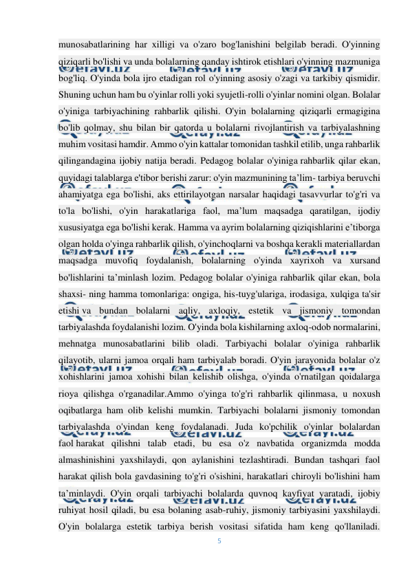  
5 
 
munosabatlarining har xilligi va o'zaro bog'lanishini belgilab beradi. O'yinning 
qiziqarli bo'lishi va unda bolalarning qanday ishtirok etishlari o'yinning mazmuniga 
bog'liq. O'yinda bola ijro etadigan rol o'yinning asosiy o'zagi va tarkibiy qismidir. 
Shuning uchun ham bu o'yinlar rolli yoki syujetli-rolli o'yinlar nomini olgan. Bolalar 
o'yiniga tarbiyachining rahbarlik qilishi. O'yin bolalarning qiziqarli ermagigina 
bo'lib qolmay, shu bilan bir qatorda u bolalarni rivojlantirish va tarbiyalashning 
muhim vositasi hamdir. Ammo o'yin kattalar tomonidan tashkil etilib, unga rahbarlik 
qilingandagina ijobiy natija beradi. Pedagog bolalar o'yiniga rahbarlik qilar ekan, 
quyidagi talablarga e'tibor berishi zarur: o'yin mazmunining ta’lim- tarbiya beruvchi 
ahamiyatga ega bo'lishi, aks ettirilayotgan narsalar haqidagi tasavvurlar to'g'ri va 
to'la bo'lishi, o'yin harakatlariga faol, ma’lum maqsadga qaratilgan, ijodiy 
xususiyatga ega bo'lishi kerak. Hamma va ayrim bolalarning qiziqishlarini e’tiborga 
olgan holda o'yinga rahbarlik qilish, o'yinchoqlarni va boshqa kerakli materiallardan 
maqsadga muvofiq foydalanish, bolalarning o'yinda xayrixoh va xursand 
bo'lishlarini ta’minlash lozim. Pedagog bolalar o'yiniga rahbarlik qilar ekan, bola 
shaxsi- ning hamma tomonlariga: ongiga, his-tuyg'ulariga, irodasiga, xulqiga ta'sir 
etishi va bundan bolalarni aqliy, axloqiy, estetik va jismoniy tomondan 
tarbiyalashda foydalanishi lozim. O'yinda bola kishilarning axloq-odob normalarini, 
mehnatga munosabatlarini bilib oladi. Tarbiyachi bolalar o'yiniga rahbarlik 
qilayotib, ularni jamoa orqali ham tarbiyalab boradi. O'yin jarayonida bolalar o'z 
xohishlarini jamoa xohishi bilan kelishib olishga, o'yinda o'rnatilgan qoidalarga 
rioya qilishga o'rganadilar.Ammo o'yinga to'g'ri rahbarlik qilinmasa, u noxush 
oqibatlarga ham olib kelishi mumkin. Tarbiyachi bolalarni jismoniy tomondan 
tarbiyalashda o'yindan keng foydalanadi. Juda ko'pchilik o'yinlar bolalardan 
faol harakat qilishni talab etadi, bu esa o'z navbatida organizmda modda 
almashinishini yaxshilaydi, qon aylanishini tezlashtiradi. Bundan tashqari faol 
harakat qilish bola gavdasining to'g'ri o'sishini, harakatlari chiroyli bo'lishini ham 
ta’minlaydi. O'yin orqali tarbiyachi bolalarda quvnoq kayfiyat yaratadi, ijobiy 
ruhiyat hosil qiladi, bu esa bolaning asab-ruhiy, jismoniy tarbiyasini yaxshilaydi. 
O'yin bolalarga estetik tarbiya berish vositasi sifatida ham keng qo'llaniladi. 
