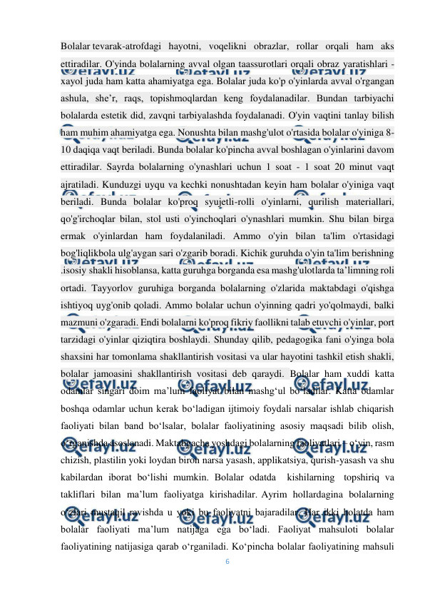  
6 
 
Bolalar tevarak-atrofdagi hayotni, voqelikni obrazlar, rollar orqali ham aks 
ettiradilar. O'yinda bolalarning avval olgan taassurotlari orqali obraz yaratishlari - 
xayol juda ham katta ahamiyatga ega. Bolalar juda ko'p o'yinlarda avval o'rgangan 
ashula, she’r, raqs, topishmoqlardan keng foydalanadilar. Bundan tarbiyachi 
bolalarda estetik did, zavqni tarbiyalashda foydalanadi. O'yin vaqtini tanlay bilish 
ham muhim ahamiyatga ega. Nonushta bilan mashg'ulot o'rtasida bolalar o'yiniga 8-
10 daqiqa vaqt beriladi. Bunda bolalar ko'pincha avval boshlagan o'yinlarini davom 
ettiradilar. Sayrda bolalarning o'ynashlari uchun 1 soat - 1 soat 20 minut vaqt 
ajratiladi. Kunduzgi uyqu va kechki nonushtadan keyin ham bolalar o'yiniga vaqt 
beriladi. Bunda bolalar ko'proq syujetli-rolli o'yinlarni, qurilish materiallari, 
qo'g'irchoqlar bilan, stol usti o'yinchoqlari o'ynashlari mumkin. Shu bilan birga 
ermak o'yinlardan ham foydalaniladi. Ammo o'yin bilan ta'lim o'rtasidagi 
bog'liqlikbola ulg'aygan sari o'zgarib boradi. Kichik guruhda o'yin ta'lim berishning 
.isosiy shakli hisoblansa, katta guruhga borganda esa mashg'ulotlarda ta’limning roli 
ortadi. Tayyorlov guruhiga borganda bolalarning o'zlarida maktabdagi o'qishga 
ishtiyoq uyg'onib qoladi. Ammo bolalar uchun o'yinning qadri yo'qolmaydi, balki 
mazmuni o'zgaradi. Endi bolalarni ko'proq fikriy faollikni talab etuvchi o'yinlar, port 
tarzidagi o'yinlar qiziqtira boshlaydi.-Shunday qilib, pedagogika fani o'yinga bola 
shaxsini har tomonlama shakllantirish vositasi va ular hayotini tashkil etish shakli, 
bolalar jamoasini shakllantirish vositasi deb qaraydi. Bolalar ham xuddi katta 
odamlar singari doim ma’lum faoliyat bilan mashg‘ul bo‘ladilar. Katta odamlar 
boshqa odamlar uchun kerak bo‘ladigan ijtimoiy foydali narsalar ishlab chiqarish 
faoliyati bilan band bo‘lsalar, bolalar faoliyatining asosiy maqsadi bilib olish, 
o‘rganishda asoslanadi. Maktabgacha yoshdagi bolalarning faoliyatlari – o‘yin, rasm 
chizish, plastilin yoki loydan biron narsa yasash, applikatsiya, qurish-yasash va shu 
kabilardan iborat bo‘lishi mumkin. Bolalar odatda  kishilarning -topshiriq va 
takliflari bilan ma’lum faoliyatga kirishadilar.-Ayrim hollardagina bolalarning 
o‘zlari mustaqil ravishda u yoki bu faoliyatni bajaradilar. Har ikki holatda ham 
bolalar faoliyati ma’lum natijaga ega bo‘ladi. Faoliyat mahsuloti bolalar 
faoliyatining natijasiga qarab o‘rganiladi. Ko‘pincha bolalar faoliyatining mahsuli 
