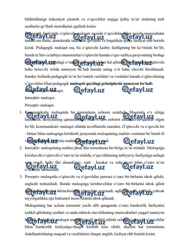  
 
bildirishlariga imkoniyat yaratish va o‘quvchilar ongiga ijobiy ta’sir etishning turli 
usullarini qo‘llash metodlarini egallash lozim. 
Pedagogik faoliyatda o‘qituvchi muloqot asosida o‘quvchilar bilan yaxshi munosabatni 
tashkil eta olishi, demokratik talablarni qo‘llashi va birgalikda ijodiy faoliyat olib borishi 
kerak. Pedagogik muloqot esa, bu o‘qituvchi kasbiy faolligining bir ko‘rinishi bo‘lib, 
bunda ta’lim va tarbiya muammolari o‘qituvchi hamda o‘quv-tarbiya jarayonining boshqa 
ishtirokchilari o‘rtasidagi o‘zaro ta’sir vositasi bilan hal qilinadi. Bu vaziyatda o‘qituvchi 
baho beruvchi rolida namoyon bo‘ladi hamda uning o‘zi baho oluvchi hisoblanadi. 
bunday hollarda pedagogik ta’sir ko‘rsatish vazifalari va vositalari hamda o‘qituvchining 
o‘quvchilar bilan pedagogik muloqoti quyidagi prinsiplarda namoyon bo‘ladi: 
Kommunikativ muloqot. 
Interaktiv muloqot. 
Perseptiv muloqot. 
1. Kommunikativ muloqotda bir tomonlama axborot uzatiladi. Muomala o‘z ichiga 
hamkorlik faoliyatining qatnashchilari bilan o‘zaro axborot almashuvini qamrab olgan 
bo‘lib, kommunikativ muloqot sifatida tavsiflanishi mumkin. O‘qituvchi va o‘quvchi bir 
- birlari bilan muloqotga kirishishi jarayonida muloqotning muhim vositalari bo‘lmish til 
va nutq faoliyati bevosita muhim ahamiyat kasb etadi. 
2. Interaktiv muloqotning muhim jihati ikki tomonlama bir-biriga ta’sir etishdir. Muloqotga 
kirishuvchi o‘qituvchi o‘zaro ta’sir etishda, o‘quvchilarning tarbiyaviy faoliyatiga nafaqat 
so‘z orqali, balki fikr almashinuv, xatti - harakat va xulq-atvori bilan o‘zaro ta’sir 
o‘tkazishi tushuniladi. 
3. Perseptiv muloqotda o‘qituvchi va o‘quvchilar jamoasi o‘zaro bir-birlarini idrok qilishi, 
anglashi tushuniladi. Bunda muloqotga kirishuvchilar o‘zaro bir-birlarini idrok qilish 
asosida ulardan biri ikkinchisining ishonchini qozonadi, aqlli, farosatli, tajribali, yuksak 
tayyorgarlikka ega barkamol inson sifatida idrok qilinadi. 
Muloqotning har uchala tomonini yaxlit olib qaraganda o‘zaro hamkorlik faoliyatini 
tashkil qilishning usullari va unda ishtirok etuvchilaming munosabatlari yaqqol namoyon 
bo‘ladi. Pedagogik muloqot muvaffaqiyatli tashkil etilishi uchun, o‘qituvchi o‘quvchilar 
bilan hamkorlik faoliyatiga chuqur kirishib keta olishi, shaxsni har tomonlama 
shakllantirishning maqsad va vazifalarini chuqur anglab, faoliyat olib borishi lozim. 
