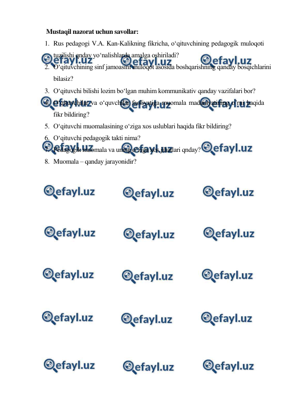  
 
 Mustaqil nazorat uchun savollar: 
1. Rus pedagogi V.A. Kan-Kalikning fikricha, o‘qituvchining pedagogik muloqoti 
tuzilishi qnday yo‘nalishlarda amalga oshiriladi? 
2. O‘qituvchining sinf jamoasini muloqot asosida boshqarishning qanday bosqichlarini 
bilasiz? 
3. O‘qituvchi bilishi lozim bo‘lgan muhim kommunikativ qanday vazifalari bor? 
4. O‘qituvchilar va o‘quvchilar faoliyatiga muomala madaniyatining o’rni haqida 
fikr bildiring?  
5. O‘qituvchi muomalasining o‘ziga xos uslublari haqida fikr bildiring? 
6. O‘qituvchi pedagogik takti nima? 
7. Pedagogik muomala va uning o‘ziga xos jihatlari qnday? 
8. Muomala – qanday jarayonidir? 
 
