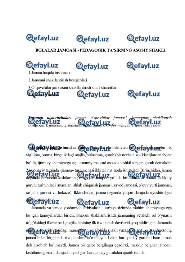  
 
 
 
 
 
BOLALAR JAMOASI - PEDAGOGIK TA’SIRNING ASOSIY SHAKLI. 
 
 
1.Jamoa haqida tushuncha.  
2.Jamoani shakllantirish bosqichlari.  
3.O‘quvchilar jamoasini shakllantirish shart-sharoitlari.  
4.Jamoa an’analari. 
 
 
Tayanch tushunchalar: jamoa, o’quvchilar jamoasi, jamoaning shakllanish 
bosqichlari, jamoaning shakllanish darajalari, konformizm, lider, norasmiy lider. 
 
 
Jamoa haqida tushuncha. Jamoa (lotincha «kollektivus» so’zining tarjimasi bo’lib, 
yig’ilma, omma, birgalikdagi majlis, birlashma, guruh) bir necha a’zo (kishi)lardan iborat 
bo’lib, ijtimoiy ahamiyatga ega umumiy maqsad asosida tashkil topgan guruh demakdir. 
Zamonaviy talqinda «jamoa» tushunchasi ikki xil ma’noda ishlatiladi. Birinchidan, jamoa 
deganda bir necha kishilarning muayyan maqsad yo’lida birlashuvidan iborat tashkiliy 
guruhi tushuniladi (masalan ishlab chiqarish jamoasi, zavod jamoasi, o’quv yurti jamoasi, 
xo’jalik jamosi va hokazo). Ikkinchidan, jamoa deganda yuqori darajada uyushtirilgan 
guruh tushuniladi.  
Jamoada va jamoa yordamida tarbiyalash – tarbiya tizimida muhim ahamiyatga ega 
bo’lgan tamoyillardan biridir. Shaxsni shakllantirishda jamoaning yetakchi rol o’ynashi 
to’g’risidagi fikrlar pedagogika fanining ilk rivojlanish davrlaridayoq bildirilgan. Jamoada 
uning a’zolari o’rtasidagi munosabatning alohida shakli yuzaga keladi, bu esa shaxsning 
jamoa bilan birgalikda rivojlanshini ta’minlaydi. Lekin har qanday guruhni ham jamoa 
deb hisoblab bo’lmaydi. Jamoa bir qator belgilarga egadirki, mazkur belgilar jamoani 
kishilarning etarli darajada uyushgan har qanday guruhdan ajratib turadi. 
