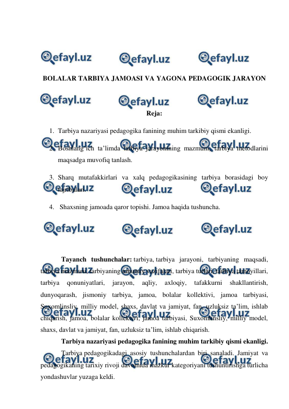  
 
 
 
 
 
 
BOLALAR TARBIYA JAMOASI VA YAGONA PEDAGOGIK JARAYON 
 
 
Reja: 
1. Tarbiya nazariyasi pedagogika fanining muhim tarkibiy qismi ekanligi. 
2. Boshlangʻich ta’limda tarbiya jarayonining mazmuni, tarbiya metodlarini 
maqsadga muvofiq tanlash. 
3. Sharq mutafakkirlari va xalq pedagogikasining tarbiya borasidagi boy 
tajribalari. 
4.  Shaxsning jamoada qaror topishi. Jamoa haqida tushuncha. 
 
 
Tayanch tushunchalar: tarbiya, tarbiya jarayoni, tarbiyaning maqsadi, 
tarbiya mazmuni, tarbiyaning umumiy vazifalari, tarbiya turlari, tarbiya tamoyillari, 
tarbiya 
qonuniyatlari, 
jarayon, 
aqliy, 
axloqiy, 
tafakkurni 
shakllantirish, 
dunyoqarash, jismoniy tarbiya, jamoa, bolalar kollektivi, jamoa tarbiyasi, 
Suxomlinsliy, milliy model, shaxs, davlat va jamiyat, fan, uzluksiz ta’lim, ishlab 
chiqarish, jamoa, bolalar kollektivi, jamoa tarbiyasi, Suxomlinsliy, milliy model, 
shaxs, davlat va jamiyat, fan, uzluksiz ta’lim, ishlab chiqarish. 
Tarbiya nazariyasi pedagogika fanining muhim tarkibiy qismi ekanligi. 
Tarbiya pedagogikadagi asosiy tushunchalardan biri sanaladi. Jamiyat va 
pedagogikaning tarixiy rivoji davomida mazkur kategoriyani tushuntirishga turlicha 
yondashuvlar yuzaga keldi.  
