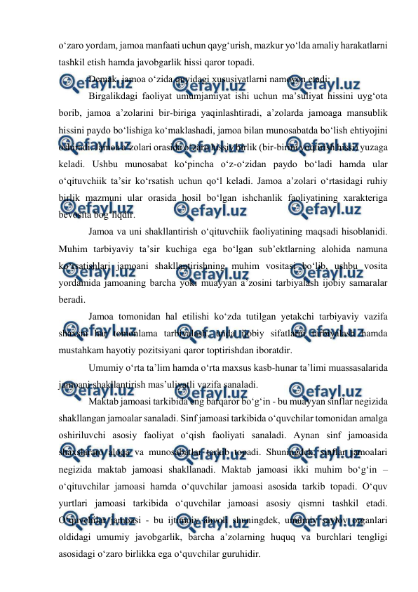  
 
 
oʻzaro yordam, jamoa manfaati uchun qaygʻurish, mazkur yoʻlda amaliy harakatlarni 
tashkil etish hamda javobgarlik hissi qaror topadi. 
Demak, jamoa oʻzida quyidagi xususiyatlarni namoyon etadi: 
Birgalikdagi faoliyat umumjamiyat ishi uchun ma’suliyat hissini uygʻota 
borib, jamoa a’zolarini bir-biriga yaqinlashtiradi, a’zolarda jamoaga mansublik 
hissini paydo boʻlishiga koʻmaklashadi, jamoa bilan munosabatda boʻlish ehtiyojini 
oshiradi. Jamoa a’zolari orasida oʻzaro hissiy birlik (bir-birini yoqtirish hissi) yuzaga 
keladi. Ushbu munosabat koʻpincha oʻz-oʻzidan paydo boʻladi hamda ular 
oʻqituvchiik ta’sir koʻrsatish uchun qoʻl keladi. Jamoa a’zolari oʻrtasidagi ruhiy 
birlik mazmuni ular orasida hosil boʻlgan ishchanlik faoliyatining xarakteriga 
bevosita bogʻliqdir. 
Jamoa va uni shakllantirish oʻqituvchiik faoliyatining maqsadi hisoblanidi. 
Muhim tarbiyaviy ta’sir kuchiga ega boʻlgan sub’ektlarning alohida namuna 
koʻrsatishlari jamoani shakllantirishning muhim vositasi boʻlib, ushbu vosita 
yordamida jamoaning barcha yoki muayyan a’zosini tarbiyalash ijobiy samaralar 
beradi. 
Jamoa tomonidan hal etilishi koʻzda tutilgan yetakchi tarbiyaviy vazifa 
shaxsni har tomonlama tarbiyalash, unda ijobiy sifatlarni tarbiyalash hamda 
mustahkam hayotiy pozitsiyani qaror toptirishdan iboratdir. 
Umumiy oʻrta ta’lim hamda oʻrta maxsus kasb-hunar ta’limi muassasalarida 
jamoani shakllantirish mas’uliyatli vazifa sanaladi. 
Maktab jamoasi tarkibida eng barqaror boʻgʻin - bu muayyan sinflar negizida 
shakllangan jamoalar sanaladi. Sinf jamoasi tarkibida oʻquvchilar tomonidan amalga 
oshiriluvchi asosiy faoliyat oʻqish faoliyati sanaladi. Aynan sinf jamoasida 
shaxslararo aloqa va munosabatlar tarkib topadi. Shuningdek, sinflar jamoalari 
negizida maktab jamoasi shakllanadi. Maktab jamoasi ikki muhim boʻgʻin – 
oʻqituvchilar jamoasi hamda oʻquvchilar jamoasi asosida tarkib topadi. Oʻquv 
yurtlari jamoasi tarkibida oʻquvchilar jamoasi asosiy qismni tashkil etadi. 
Oʻquvchilar jamoasi - bu ijtimoiy ahvoli shuningdek, umumiy saylov organlari 
oldidagi umumiy javobgarlik, barcha a’zolarning huquq va burchlari tengligi 
asosidagi oʻzaro birlikka ega oʻquvchilar guruhidir. 
