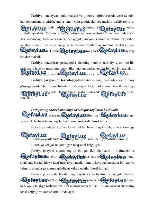  
 
 
Tarbiya – muayyan, aniq maqsad va ijtimoiy tajriba asosida yosh avlodni 
har tomonlama oʻstirish, uning ongi, xulq-atvori, dunyoqarashini tarkib toptirish 
jarayoni. Keng ma’noda tarbiya shaxsga jamiyatning ta’sir etishi, ijtimoiy hodisa 
sifatida qaraladi. Mazkur holatda tarbiya ijtimoiylashtirish bilan uygʻunlashadi. 
Tor ma’nodagi tarbiya deganda, pedagogik jarayon sharoitida ta’lim maqsadini 
amalga oshirish uchun pedagog va tarbiyalanuvchilarning maxsus tashkil etilgan 
faoliyati tushuniladi. Ushbu holatda pedagoglarning tarbiyaviy faoliyati tarbiyaviy 
ish deb ataladi. 
Tarbiya nazariyasi pedagogika fanining muhim tarkibiy qismi boʻlib, 
tarbiyaviy jarayon mazmuni, tamoyillari, qonuniyatlari, uni tashkil etish masalalari, 
metodikasi, shakllari, metodlari, vositalari, usullari va muammolarini oʻrganadi. 
Tarbiya jarayonini texnologiyalashtirish – aniq maqsadga va ijtimoiy 
gʻoyaga asoslanib, oʻquvchilarda ma’naviy-axloqiy sifatlarni shakllantirishga 
yoʻnaltirilgan pedagogik faoliyatning tashkiliy-texnik jihatdan uyushtirilishi 
sanaladi. 
 
Tarbiyaning shaxs kamolotiga ta’siri quyidagilarda koʻrinadi: 
1) tarbiya ta’sirida muhit bera olmagan bilim, ma’lumot egallanadi, mehnat 
va texnik faoliyat bilan bogʻliq koʻnikma, malakalar hosil boʻladi; 
2) tarbiya tufayli tugʻma kamchiliklar ham oʻzgartirilib, shaxs kamolga 
yetadi; 
3) tarbiya yordamida muhitning salbiy ta’sirini ham yoʻqotish mumkin; 
4) tarbiya kelajakka qaratilgan maqsadni belgilaydi. 
Tarbiya jarayoni oʻzaro bogʻliq boʻlgan ikki faoliyatni – oʻqituvchi va 
oʻquvchi faoliyatini oʻz ichiga oladi. Tarbiya jarayonida oʻquvchining ongi 
shakllana boradi, his va tuygʻulari rivojlanadi, ijtimoiy hayot uchun zarur boʻlgan va 
ijtimoiy aloqalarga xizmat qiladigan xulqiy odatlari hosil boʻladi. 
Tarbiya jarayonida bolalarning hayoti va faoliyatini pedagogik jihatdan 
toʻgʻri uyushtirish gʻoyat muhimdir. Faoliyat jarayonida bola tashqaridan kelayotgan 
tarbiyaviy ta’sirga nisbatan ma’lum munosabatda boʻladi. Bu munosabat shaxsning 
ichki ehtiyoji va xohishlarini ifodalaydi. 
