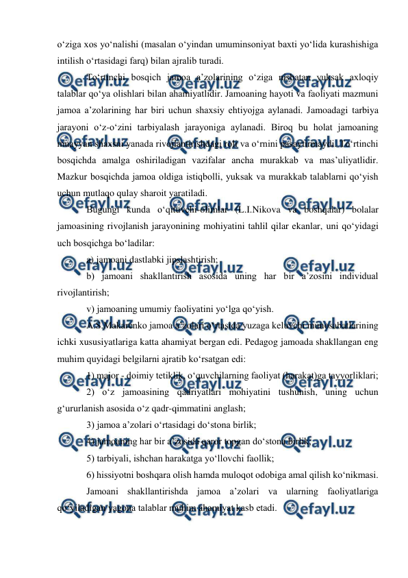  
 
 
oʻziga xos yoʻnalishi (masalan oʻyindan umuminsoniyat baxti yoʻlida kurashishiga 
intilish oʻrtasidagi farq) bilan ajralib turadi. 
Toʻrtinchi bosqich jamoa a’zolarining oʻziga nisbatan yuksak axloqiy 
talablar qoʻya olishlari bilan ahamiyatlidir. Jamoaning hayoti va faoliyati mazmuni 
jamoa a’zolarining har biri uchun shaxsiy ehtiyojga aylanadi. Jamoadagi tarbiya 
jarayoni oʻz-oʻzini tarbiyalash jarayoniga aylanadi. Biroq bu holat jamoaning 
muayyan shaxsni yanada rivojlantirishdagi roli va oʻrnini pasaytirmaydi. Toʻrtinchi 
bosqichda amalga oshiriladigan vazifalar ancha murakkab va mas’uliyatlidir. 
Mazkur bosqichda jamoa oldiga istiqbolli, yuksak va murakkab talablarni qoʻyish 
uchun mutlaqo qulay sharoit yaratiladi. 
Bugungi kunda oʻqituvchi-olimlar (L.I.Nikova va boshqalar) bolalar 
jamoasining rivojlanish jarayonining mohiyatini tahlil qilar ekanlar, uni qoʻyidagi 
uch bosqichga boʻladilar: 
a) jamoani dastlabki jipslashtirish; 
b) jamoani shakllantirish asosida uning har bir a’zosini individual 
rivojlantirish; 
v) jamoaning umumiy faoliyatini yoʻlga qoʻyish. 
A.S.Makarenko jamoa a’zolari oʻrtasida yuzaga keluvchi munosabatlarining 
ichki xususiyatlariga katta ahamiyat bergan edi. Pedagog jamoada shakllangan eng 
muhim quyidagi belgilarni ajratib koʻrsatgan edi: 
1) major - doimiy tetiklik, oʻquvchilarning faoliyat (harakat)ga tayyorliklari; 
2) oʻz jamoasining qadriyatlari mohiyatini tushunish, uning uchun 
gʻururlanish asosida oʻz qadr-qimmatini anglash; 
3) jamoa a’zolari oʻrtasidagi doʻstona birlik; 
4) jamoaning har bir a’zosida qaror topgan doʻstona birlik; 
5) tarbiyali, ishchan harakatga yoʻllovchi faollik; 
6) hissiyotni boshqara olish hamda muloqot odobiga amal qilish koʻnikmasi. 
Jamoani shakllantirishda jamoa a’zolari va ularning faoliyatlariga 
qoʻyiladigan yagona talablar muhim ahamiyat kasb etadi. 
