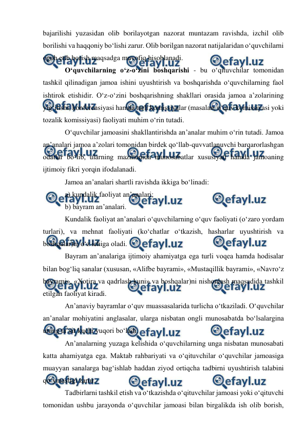  
 
 
bajarilishi yuzasidan olib borilayotgan nazorat muntazam ravishda, izchil olib 
borilishi va haqqoniy boʻlishi zarur. Olib borilgan nazorat natijalaridan oʻquvchilarni 
ogoh etib borish maqsadga muvofiq hisoblanadi. 
Oʻquvchilarning oʻz-oʻzini boshqarishi - bu oʻqituvchilar tomonidan 
tashkil qilinadigan jamoa ishini uyushtirish va boshqarishda oʻquvchilarning faol 
ishtirok etishidir. Oʻz-oʻzini boshqarishning shakllari orasida jamoa a’zolarining 
yigʻilishi, konferensiyasi hamda turli komissiyalar (masalan, oʻquv komissiyasi yoki 
tozalik komissiyasi) faoliyati muhim oʻrin tutadi. 
Oʻquvchilar jamoasini shakllantirishda an’analar muhim oʻrin tutadi. Jamoa 
an’analari jamoa a’zolari tomonidan birdek qoʻllab-quvvatlanuvchi barqarorlashgan 
odatlar boʻlib, ularning mazmunida munosabatlar xususiyati hamda jamoaning 
ijtimoiy fikri yorqin ifodalanadi. 
Jamoa an’analari shartli ravishda ikkiga boʻlinadi: 
a) kundalik faoliyat an’analari; 
b) bayram an’analari. 
Kundalik faoliyat an’analari oʻquvchilarning oʻquv faoliyati (oʻzaro yordam 
turlari), va mehnat faoliyati (koʻchatlar oʻtkazish, hasharlar uyushtirish va 
boshqalar)ni oʻz ichiga oladi. 
Bayram an’analariga ijtimoiy ahamiyatga ega turli voqea hamda hodisalar 
bilan bogʻliq sanalar (xususan, «Alifbe bayrami», «Mustaqillik bayrami», «Navroʻz 
bayrami», «Xotira va qadrlash kuni» va boshqalar)ni nishonlash maqsadida tashkil 
etilgan faoliyat kiradi. 
An’anaviy bayramlar oʻquv muassasalarida turlicha oʻtkaziladi. Oʻquvchilar 
an’analar mohiyatini anglasalar, ularga nisbatan ongli munosabatda boʻlsalargina 
uning ta’sir kuchi yuqori boʻladi. 
An’analarning yuzaga kelishida oʻquvchilarning unga nisbatan munosabati 
katta ahamiyatga ega. Maktab rahbariyati va oʻqituvchilar oʻquvchilar jamoasiga 
muayyan sanalarga bagʻishlab haddan ziyod ortiqcha tadbirni uyushtirish talabini 
qoʻymasligi zarur. 
Tadbirlarni tashkil etish va oʻtkazishda oʻqituvchilar jamoasi yoki oʻqituvchi 
tomonidan ushbu jarayonda oʻquvchilar jamoasi bilan birgalikda ish olib borish, 
