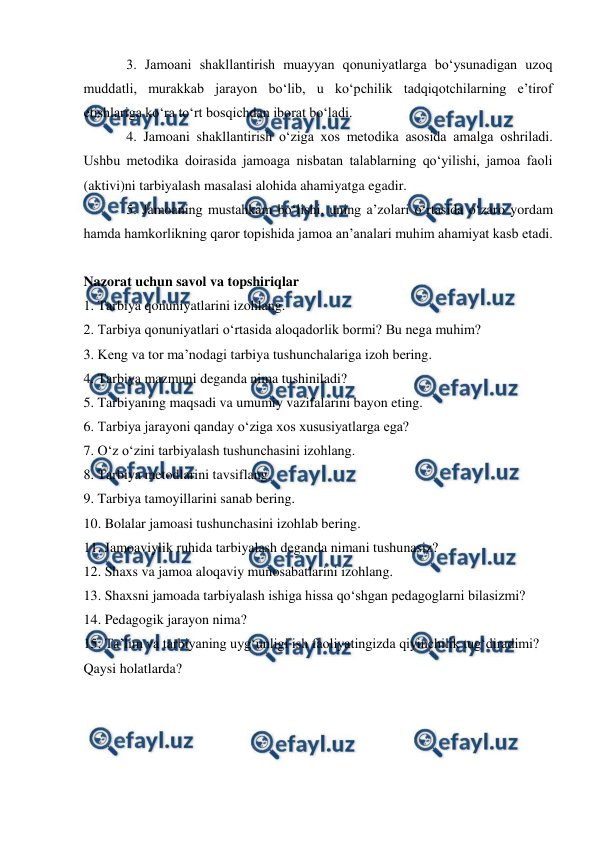  
 
 
3. Jamoani shakllantirish muayyan qonuniyatlarga boʻysunadigan uzoq 
muddatli, murakkab jarayon boʻlib, u koʻpchilik tadqiqotchilarning e’tirof 
etishlariga koʻra toʻrt bosqichdan iborat boʻladi. 
4. Jamoani shakllantirish oʻziga xos metodika asosida amalga oshriladi. 
Ushbu metodika doirasida jamoaga nisbatan talablarning qoʻyilishi, jamoa faoli 
(aktivi)ni tarbiyalash masalasi alohida ahamiyatga egadir. 
5. Jamoaning mustahkam boʻlishi, uning a’zolari oʻrtasida oʻzaro yordam 
hamda hamkorlikning qaror topishida jamoa an’analari muhim ahamiyat kasb etadi. 
 
Nazorat uchun savol va topshiriqlar 
1. Tarbiya qonuniyatlarini izohlang. 
2. Tarbiya qonuniyatlari oʻrtasida aloqadorlik bormi? Bu nega muhim? 
3. Keng va tor ma’nodagi tarbiya tushunchalariga izoh bering. 
4. Tarbiya mazmuni deganda nima tushiniladi? 
5. Tarbiyaning maqsadi va umumiy vazifalarini bayon eting. 
6. Tarbiya jarayoni qanday oʻziga xos xususiyatlarga ega? 
7. Oʻz oʻzini tarbiyalash tushunchasini izohlang. 
8. Tarbiya metodlarini tavsiflang. 
9. Tarbiya tamoyillarini sanab bering. 
10. Bolalar jamoasi tushunchasini izohlab bering. 
11. Jamoaviylik ruhida tarbiyalash deganda nimani tushunasiz? 
12. Shaxs va jamoa aloqaviy munosabatlarini izohlang. 
13. Shaxsni jamoada tarbiyalash ishiga hissa qoʻshgan pedagoglarni bilasizmi? 
14. Pedagogik jarayon nima? 
15. Ta’lim va tarbiyaning uygʻunligi ish faoliyatingizda qiyinchilik tugʻdiradimi? 
Qaysi holatlarda? 
 
