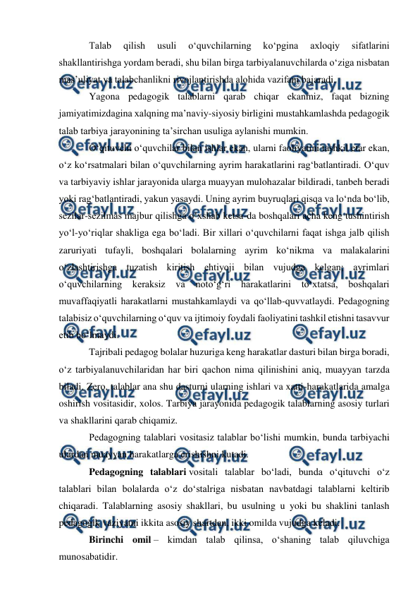  
 
 
Talab 
qilish 
usuli 
oʻquvchilarning 
koʻpgina 
axloqiy 
sifatlarini 
shakllantirishga yordam beradi, shu bilan birga tarbiyalanuvchilarda oʻziga nisbatan 
mas’uliyat va talabchanlikni rivojlantirishda alohida vazifani bajaradi. 
Yagona pedagogik talablarni qarab chiqar ekanmiz, faqat bizning 
jamiyatimizdagina xalqning ma’naviy-siyosiy birligini mustahkamlashda pedagogik 
talab tarbiya jarayonining ta’sirchan usuliga aylanishi mumkin. 
Oʻqituvchi oʻquvchilar bilan ishlar ekan, ularni faoliyatini tashkil etar ekan, 
oʻz koʻrsatmalari bilan oʻquvchilarning ayrim harakatlarini ragʻbatlantiradi. Oʻquv 
va tarbiyaviy ishlar jarayonida ularga muayyan mulohazalar bildiradi, tanbeh beradi 
yoki ragʻbatlantiradi, yakun yasaydi. Uning ayrim buyruqlari qisqa va loʻnda boʻlib, 
sezilar-sezilmas majbur qilishga oʻxshab ketsa-da boshqalari acha keng tushintirish 
yoʻl-yoʻriqlar shakliga ega boʻladi. Bir xillari oʻquvchilarni faqat ishga jalb qilish 
zaruriyati tufayli, boshqalari bolalarning ayrim koʻnikma va malakalarini 
oʻzlashtirishga tuzatish kiritish ehtiyoji bilan vujudga kelgan; ayrimlari 
oʻquvchilarning 
keraksiz 
va 
notoʻgʻri 
harakatlarini 
toʻxtatsa, 
boshqalari 
muvaffaqiyatli harakatlarni mustahkamlaydi va qoʻllab-quvvatlaydi. Pedagogning 
talabisiz oʻquvchilarning oʻquv va ijtimoiy foydali faoliyatini tashkil etishni tasavvur 
etib boʻlmaydi. 
Tajribali pedagog bolalar huzuriga keng harakatlar dasturi bilan birga boradi, 
oʻz tarbiyalanuvchilaridan har biri qachon nima qilinishini aniq, muayyan tarzda 
biladi. Zero, talablar ana shu dasturni ularning ishlari va xatti-harakatlarida amalga 
oshirish vositasidir, xolos. Tarbiya jarayonida pedagogik talablarning asosiy turlari 
va shakllarini qarab chiqamiz. 
Pedagogning talablari vositasiz talablar boʻlishi mumkin, bunda tarbiyachi 
ulardan muayyan harakatlarga erishishni kutadi. 
Pedagogning talablari vositali talablar boʻladi, bunda oʻqituvchi oʻz 
talablari bilan bolalarda oʻz doʻstalriga nisbatan navbatdagi talablarni keltirib 
chiqaradi. Talablarning asosiy shakllari, bu usulning u yoki bu shaklini tanlash 
pedagogik vaziyatni ikkita asosiy shartdan, ikki omilda vujudga keladi. 
Birinchi omil – kimdan talab qilinsa, oʻshaning talab qiluvchiga 
munosabatidir. 
